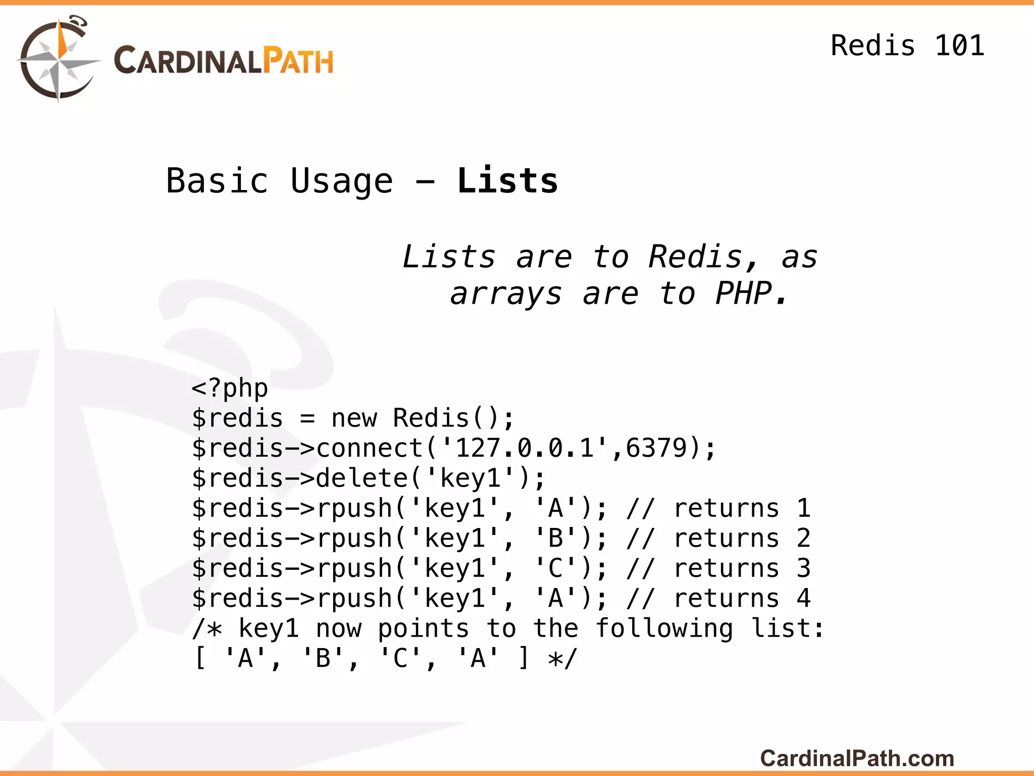 Redis 101



Basic Usage - Lists

              Lists are to Redis, as
                 arrays are to PHP.

 <?php
 $redis = new Redis();
 $redis->connect('127.0.0.1',6379);
 $redis->delete('key1');
 $redis->rpush('key1', 'A'); // returns 1
 $redis->rpush('key1', 'B'); // returns 2
 $redis->rpush('key1', 'C'); // returns 3
 $redis->rpush('key1', 'A'); // returns 4
 /* key1 now points to the following list:
 [ 'A', 'B', 'C', 'A' ] */


                                     CardinalPath.com
 