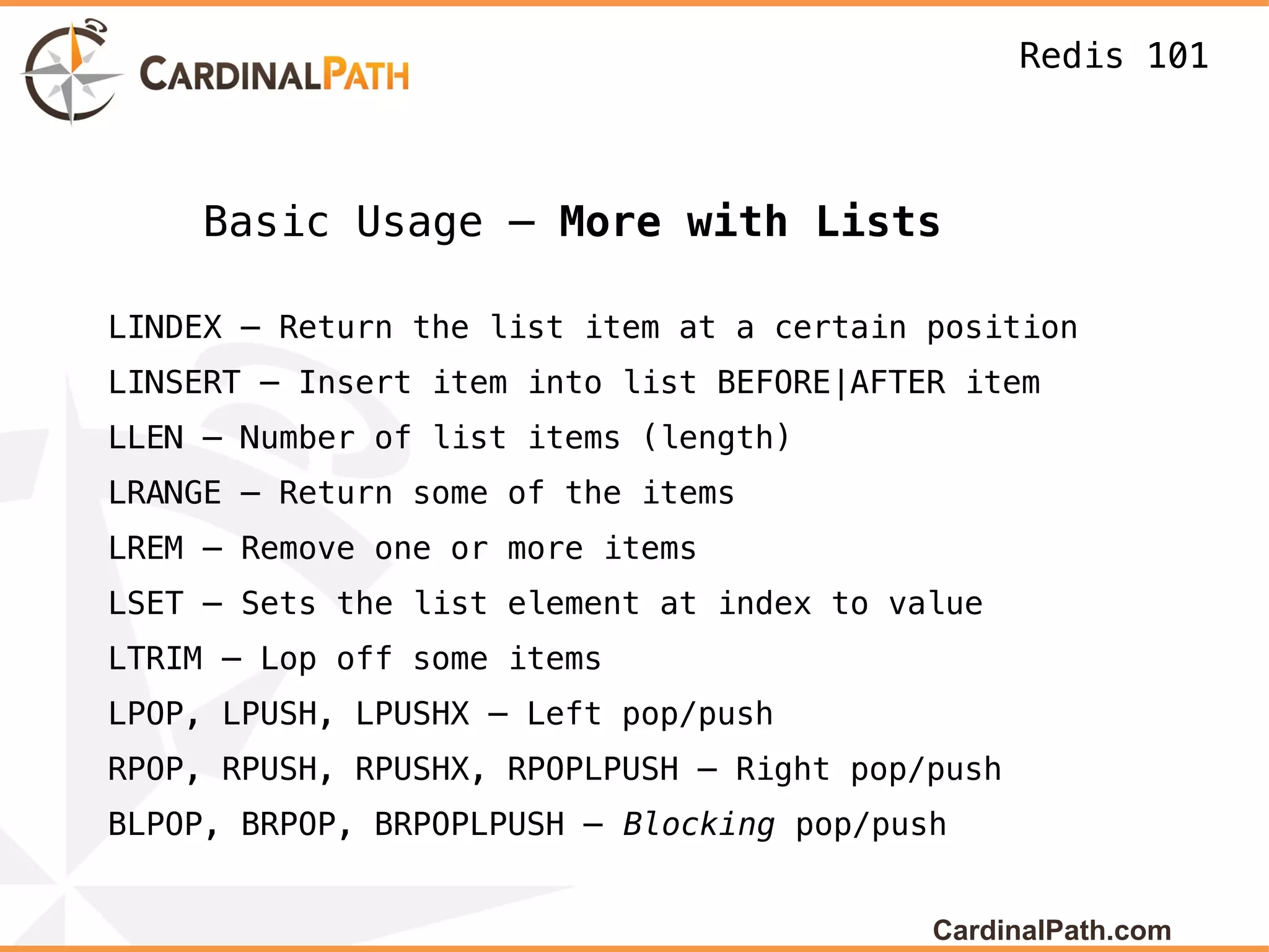 Redis 101



    Basic Usage – More with Lists

LINDEX – Return the list item at a certain position
LINSERT – Insert item into list BEFORE|AFTER item
LLEN – Number of list items (length)
LRANGE – Return some of the items
LREM – Remove one or more items
LSET – Sets the list element at index to value
LTRIM – Lop off some items
LPOP, LPUSH, LPUSHX – Left pop/push
RPOP, RPUSH, RPUSHX, RPOPLPUSH – Right pop/push
BLPOP, BRPOP, BRPOPLPUSH – Blocking pop/push


                                           CardinalPath.com
 