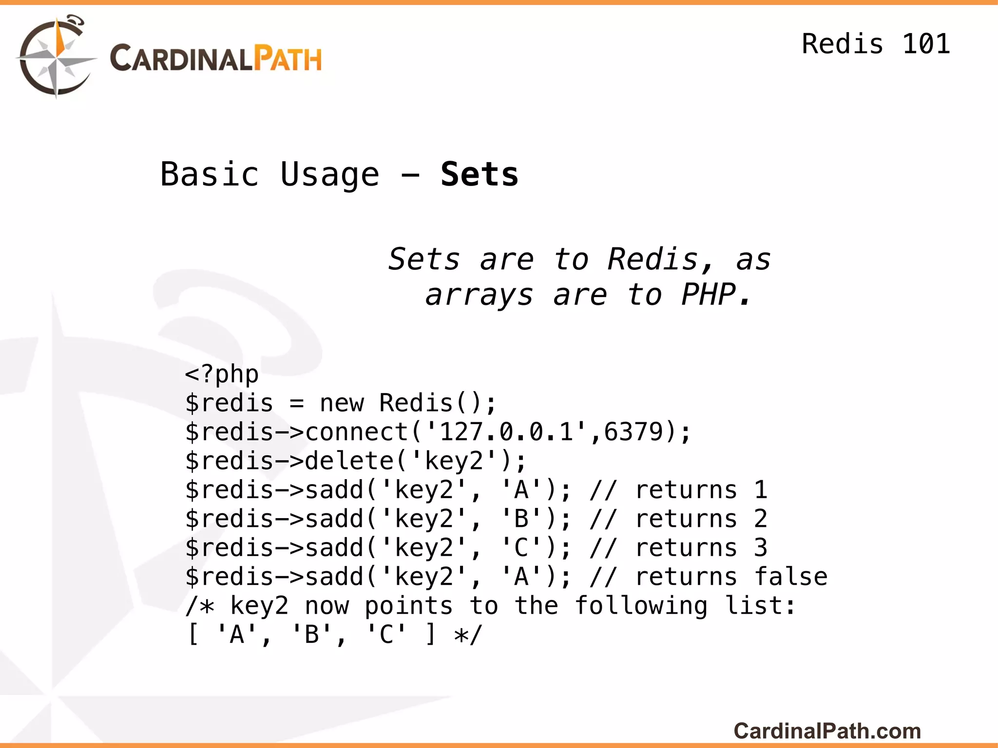 Redis 101



Basic Usage - Sets

              Sets are to Redis, as
                arrays are to PHP.

 <?php
 $redis = new Redis();
 $redis->connect('127.0.0.1',6379);
 $redis->delete('key2');
 $redis->sadd('key2', 'A'); // returns 1
 $redis->sadd('key2', 'B'); // returns 2
 $redis->sadd('key2', 'C'); // returns 3
 $redis->sadd('key2', 'A'); // returns false
 /* key2 now points to the following list:
 [ 'A', 'B', 'C' ] */


                                     CardinalPath.com
 