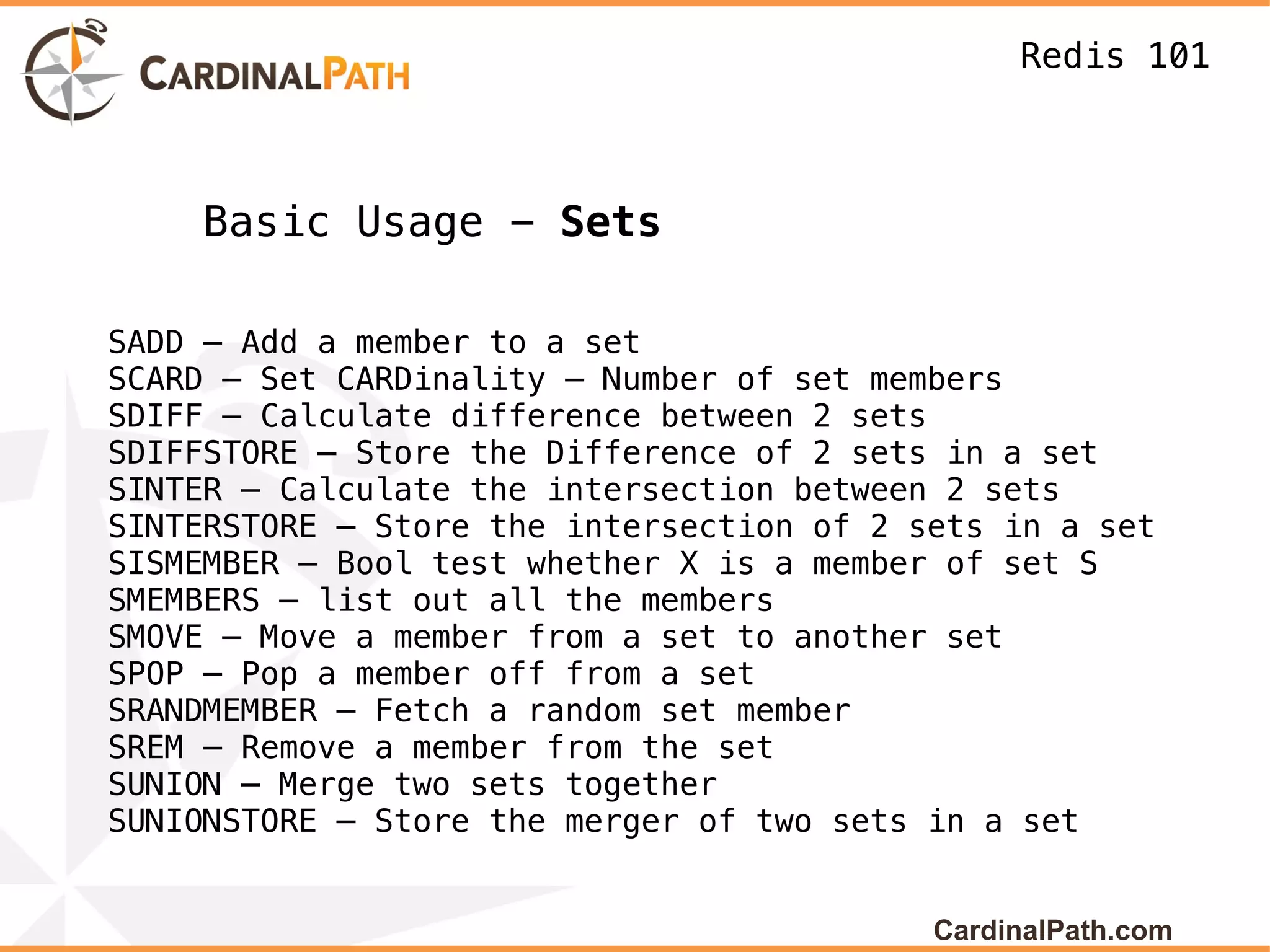 Redis 101



    Basic Usage - Sets

SADD – Add a member to a set
SCARD – Set CARDinality – Number of set members
SDIFF – Calculate difference between 2 sets
SDIFFSTORE – Store the Difference of 2 sets in a set
SINTER – Calculate the intersection between 2 sets
SINTERSTORE – Store the intersection of 2 sets in a set
SISMEMBER – Bool test whether X is a member of set S
SMEMBERS – list out all the members
SMOVE – Move a member from a set to another set
SPOP – Pop a member off from a set
SRANDMEMBER – Fetch a random set member
SREM – Remove a member from the set
SUNION – Merge two sets together
SUNIONSTORE – Store the merger of two sets in a set


                                           CardinalPath.com
 