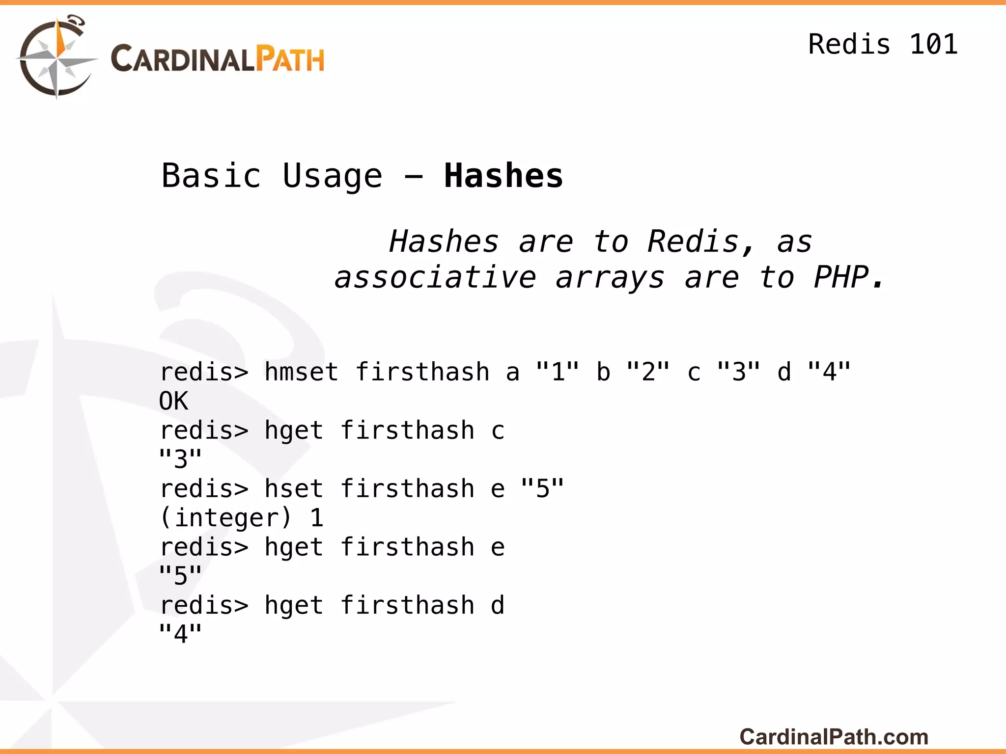 Redis 101



Basic Usage - Hashes
              Hashes are to Redis, as
           associative arrays are to PHP.


redis> hmset firsthash a "1" b "2" c "3" d "4"
OK
redis> hget firsthash c
"3"
redis> hset firsthash e "5"
(integer) 1
redis> hget firsthash e
"5"
redis> hget firsthash d
"4"



                                      CardinalPath.com
 