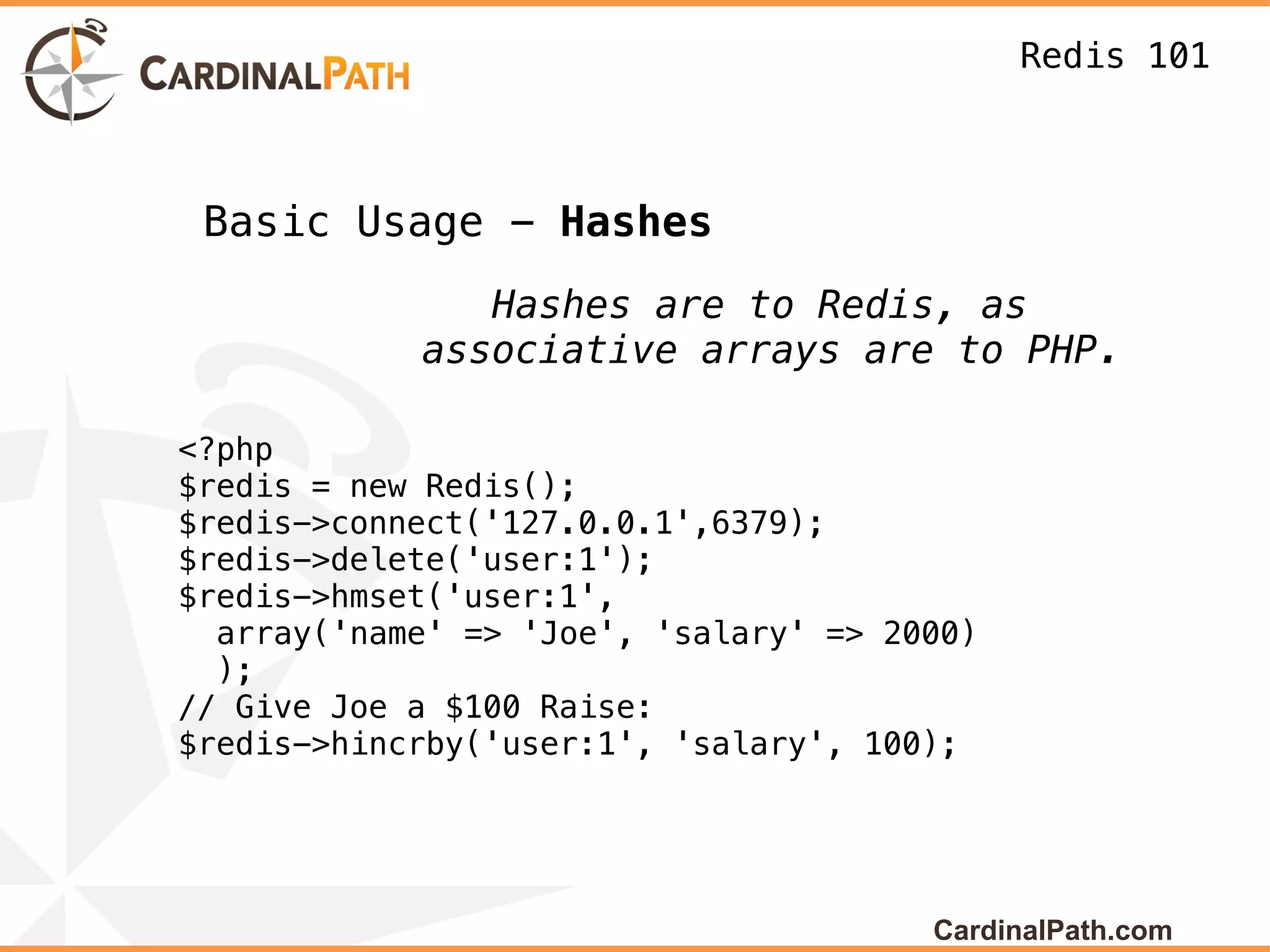 Redis 101



 Basic Usage - Hashes
               Hashes are to Redis, as
            associative arrays are to PHP.

<?php
$redis = new Redis();
$redis->connect('127.0.0.1',6379);
$redis->delete('user:1');
$redis->hmset('user:1',
  array('name' => 'Joe', 'salary' => 2000)
  );
// Give Joe a $100 Raise:
$redis->hincrby('user:1', 'salary', 100);




                                       CardinalPath.com
 