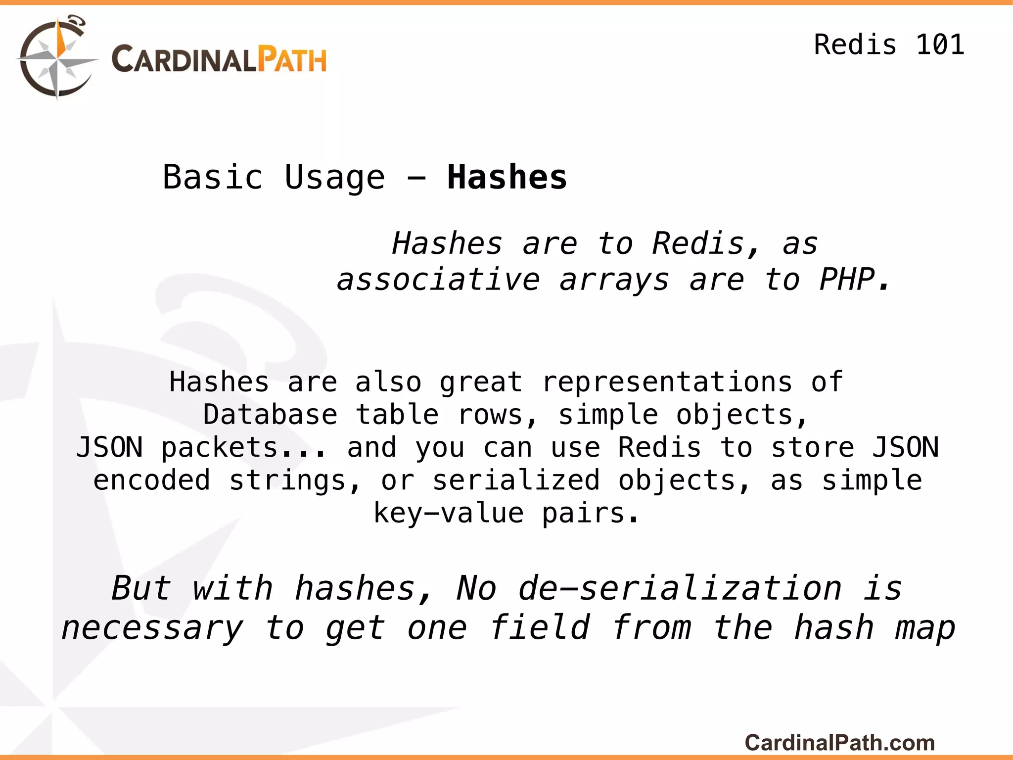 Redis 101



     Basic Usage - Hashes
                  Hashes are to Redis, as
               associative arrays are to PHP.


     Hashes are also great representations of
        Database table rows, simple objects,
JSON packets... and you can use Redis to store JSON
 encoded strings, or serialized objects, as simple
                  key-value pairs.

  But with hashes, No de-serialization is
necessary to get one field from the hash map


                                       CardinalPath.com
 