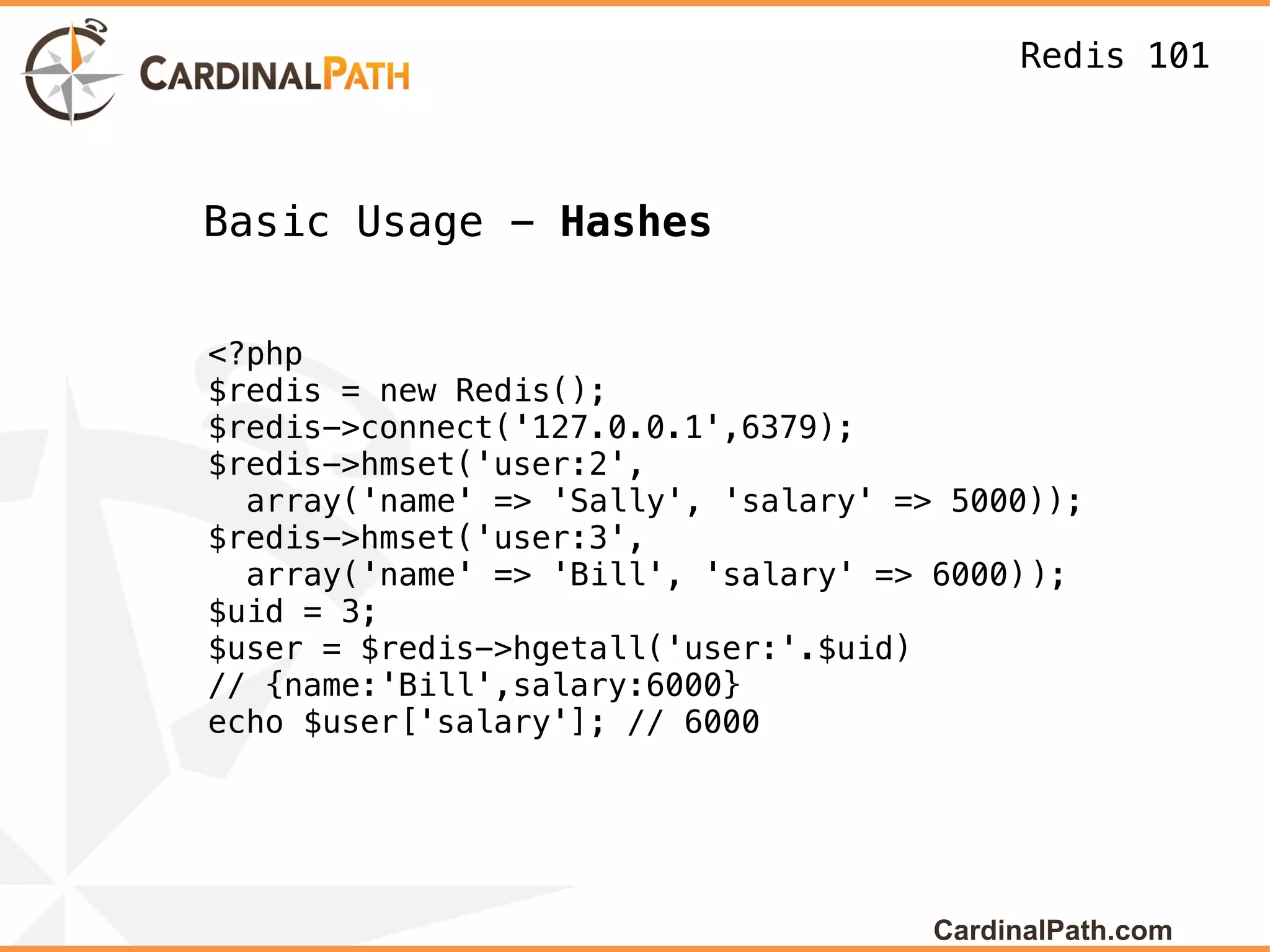 Redis 101



Basic Usage - Hashes


<?php
$redis = new Redis();
$redis->connect('127.0.0.1',6379);
$redis->hmset('user:2',
  array('name' => 'Sally', 'salary' => 5000));
$redis->hmset('user:3',
  array('name' => 'Bill', 'salary' => 6000));
$uid = 3;
$user = $redis->hgetall('user:'.$uid)
// {name:'Bill',salary:6000}
echo $user['salary']; // 6000




                                      CardinalPath.com
 