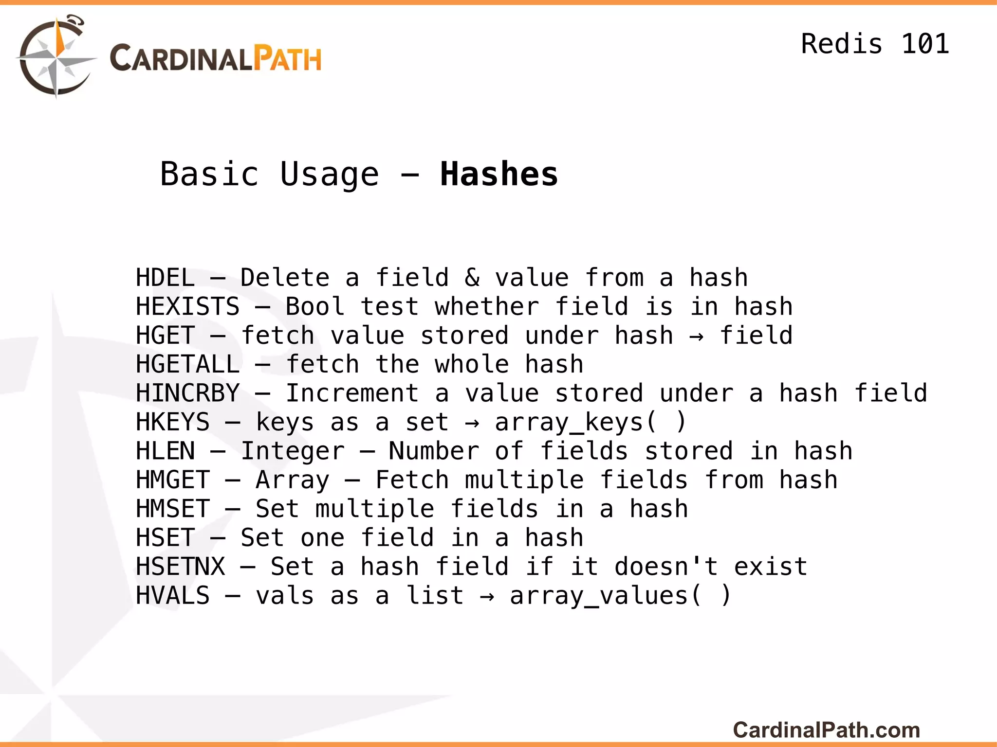 Redis 101



 Basic Usage - Hashes


HDEL – Delete a field & value from a hash
HEXISTS – Bool test whether field is in hash
HGET – fetch value stored under hash → field
HGETALL – fetch the whole hash
HINCRBY – Increment a value stored under a hash field
HKEYS – keys as a set → array_keys( )
HLEN – Integer – Number of fields stored in hash
HMGET – Array – Fetch multiple fields from hash
HMSET – Set multiple fields in a hash
HSET – Set one field in a hash
HSETNX – Set a hash field if it doesn't exist
HVALS – vals as a list → array_values( )




                                       CardinalPath.com
 