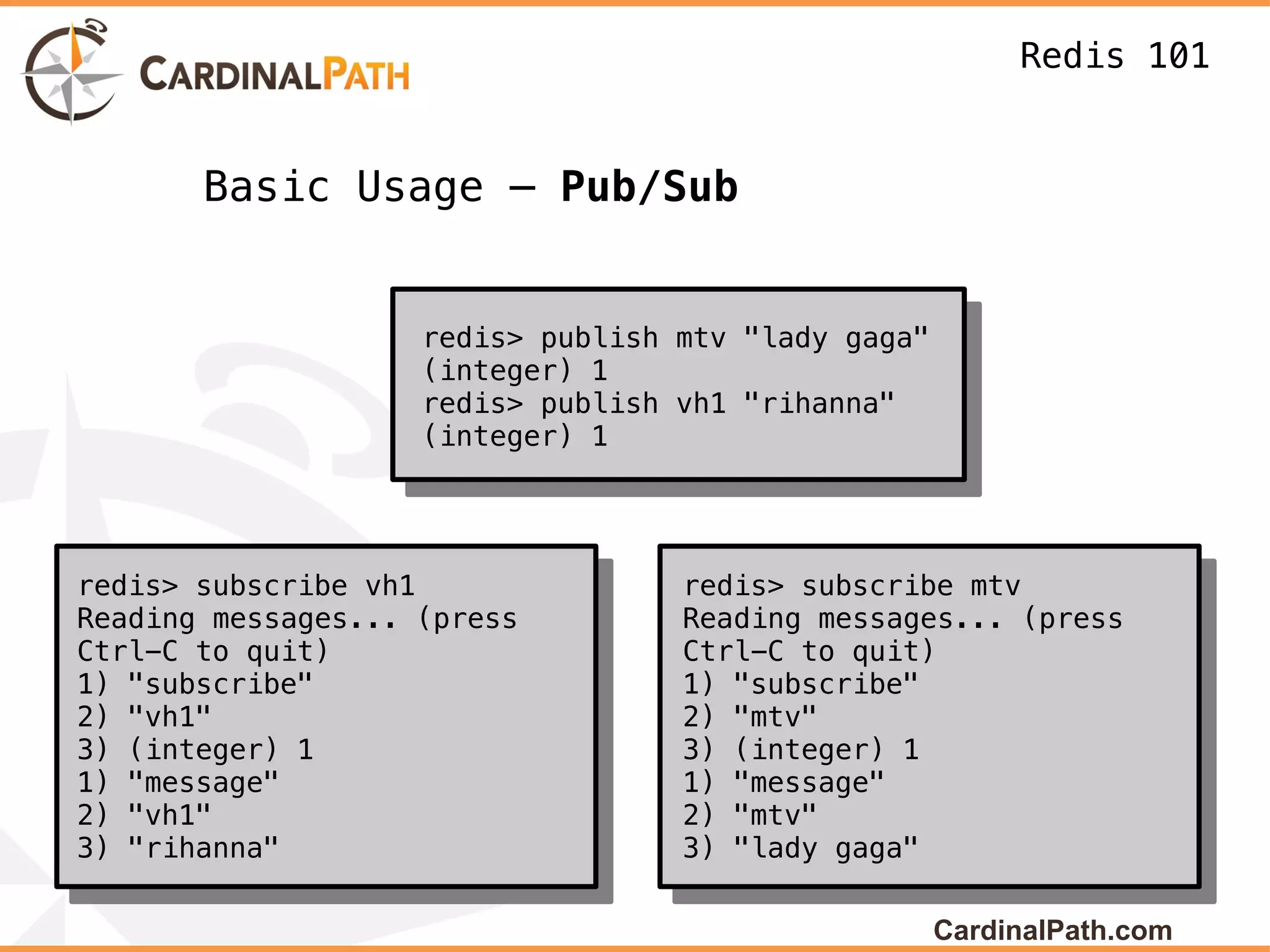 Redis 101


       Basic Usage – Pub/Sub


                    redis> publish mtv "lady gaga"
                    (integer) 1
                    redis> publish vh1 "rihanna"
                    (integer) 1




redis> subscribe vh1               redis> subscribe mtv
Reading messages... (press         Reading messages... (press
Ctrl-C to quit)                    Ctrl-C to quit)
1) "subscribe"                     1) "subscribe"
2) "vh1"                           2) "mtv"
3) (integer) 1                     3) (integer) 1
1) "message"                       1) "message"
2) "vh1"                           2) "mtv"
3) "rihanna"                       3) "lady gaga"

                                                     CardinalPath.com
 