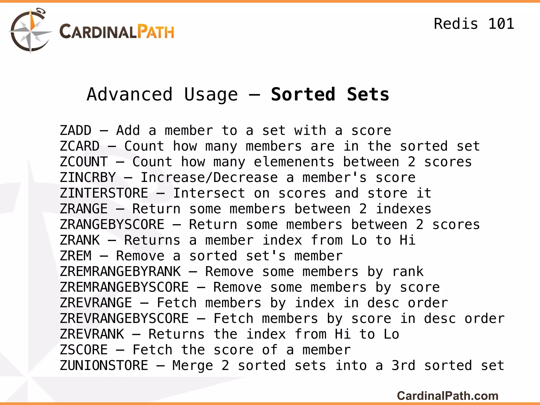 Redis 101



   Advanced Usage – Sorted Sets
ZADD – Add a member to a set with a score
ZCARD – Count how many members are in the sorted set
ZCOUNT – Count how many elemenents between 2 scores
ZINCRBY – Increase/Decrease a member's score
ZINTERSTORE – Intersect on scores and store it
ZRANGE – Return some members between 2 indexes
ZRANGEBYSCORE – Return some members between 2 scores
ZRANK – Returns a member index from Lo to Hi
ZREM – Remove a sorted set's member
ZREMRANGEBYRANK – Remove some members by rank
ZREMRANGEBYSCORE – Remove some members by score
ZREVRANGE – Fetch members by index in desc order
ZREVRANGEBYSCORE – Fetch members by score in desc order
ZREVRANK – Returns the index from Hi to Lo
ZSCORE – Fetch the score of a member
ZUNIONSTORE – Merge 2 sorted sets into a 3rd sorted set

                                         CardinalPath.com
 