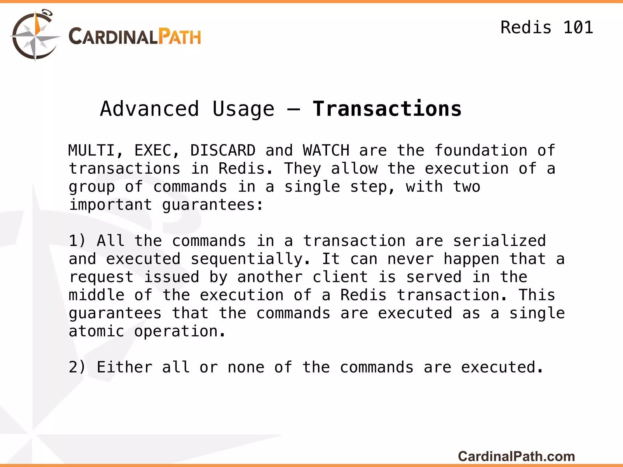 Redis 101



   Advanced Usage – Transactions
MULTI, EXEC, DISCARD and WATCH are the foundation of
transactions in Redis. They allow the execution of a
group of commands in a single step, with two
important guarantees:

1) All the commands in a transaction are serialized
and executed sequentially. It can never happen that a
request issued by another client is served in the
middle of the execution of a Redis transaction. This
guarantees that the commands are executed as a single
atomic operation.

2) Either all or none of the commands are executed.




                                         CardinalPath.com
 