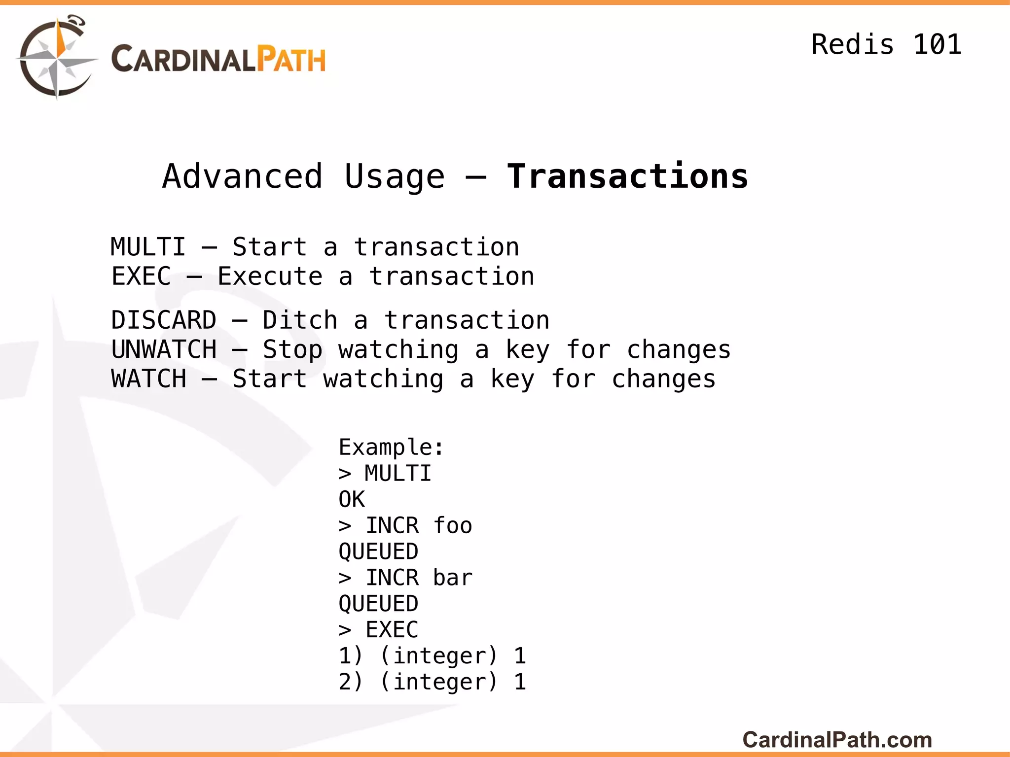 Redis 101



   Advanced Usage – Transactions

MULTI – Start a transaction
EXEC – Execute a transaction
DISCARD – Ditch a transaction
UNWATCH – Stop watching a key for changes
WATCH – Start watching a key for changes

              Example:
              > MULTI
              OK
              > INCR foo
              QUEUED
              > INCR bar
              QUEUED
              > EXEC
              1) (integer) 1
              2) (integer) 1

                                            CardinalPath.com
 