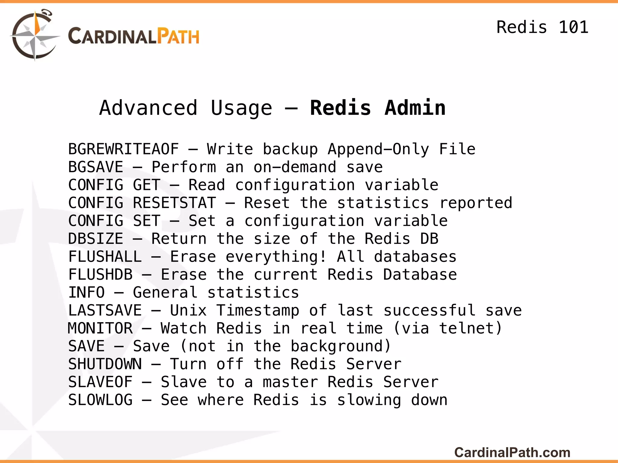 Redis 101



   Advanced Usage – Redis Admin
BGREWRITEAOF – Write backup Append-Only File
BGSAVE – Perform an on-demand save
CONFIG GET – Read configuration variable
CONFIG RESETSTAT – Reset the statistics reported
CONFIG SET – Set a configuration variable
DBSIZE – Return the size of the Redis DB
FLUSHALL – Erase everything! All databases
FLUSHDB – Erase the current Redis Database
INFO – General statistics
LASTSAVE – Unix Timestamp of last successful save
MONITOR – Watch Redis in real time (via telnet)
SAVE – Save (not in the background)
SHUTDOWN – Turn off the Redis Server
SLAVEOF – Slave to a master Redis Server
SLOWLOG – See where Redis is slowing down


                                         CardinalPath.com
 