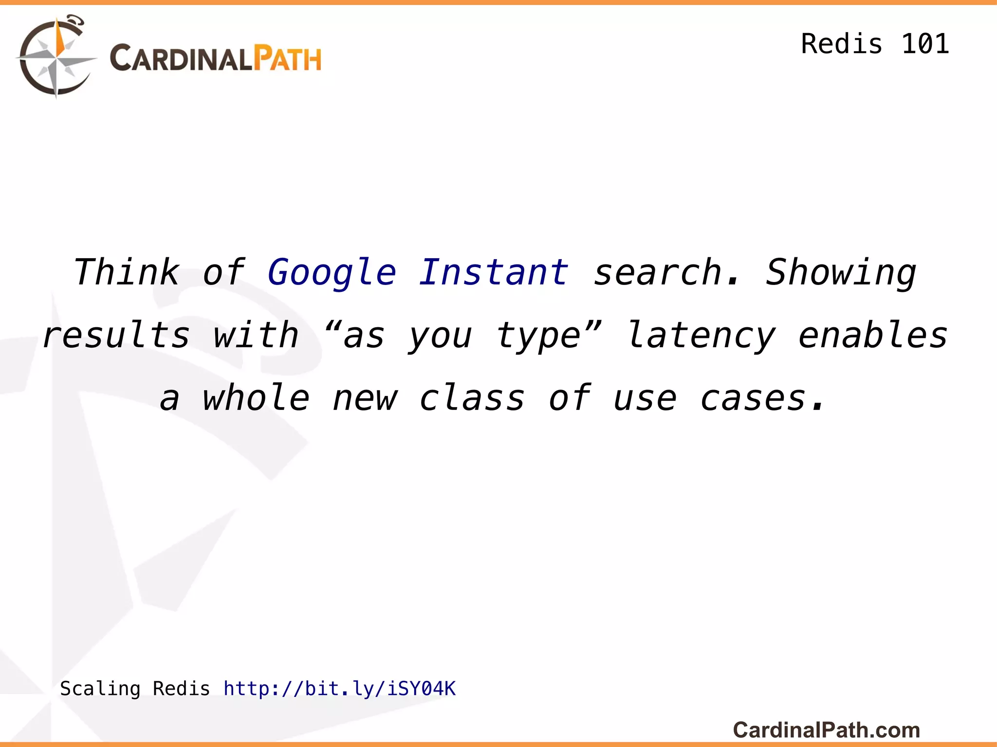 Redis 101




 Think of Google Instant search. Showing
results with “as you type” latency enables
        a whole new class of use cases.




Scaling Redis http://bit.ly/iSY04K

                                     CardinalPath.com
 