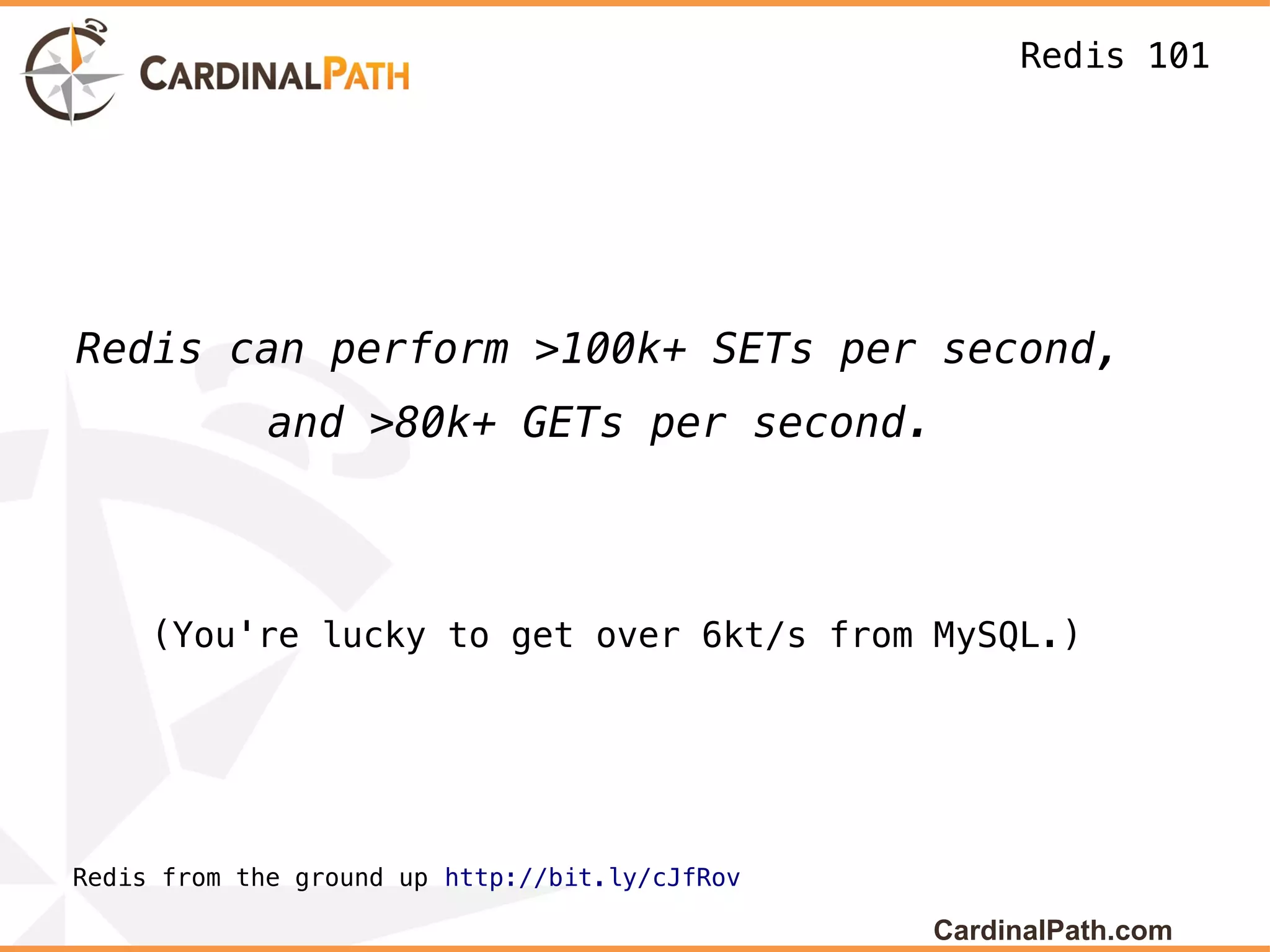 Redis 101




Redis can perform >100k+ SETs per second,
             and >80k+ GETs per second.



     (You're lucky to get over 6kt/s from MySQL.)




Redis from the ground up http://bit.ly/cJfRov

                                                CardinalPath.com
 