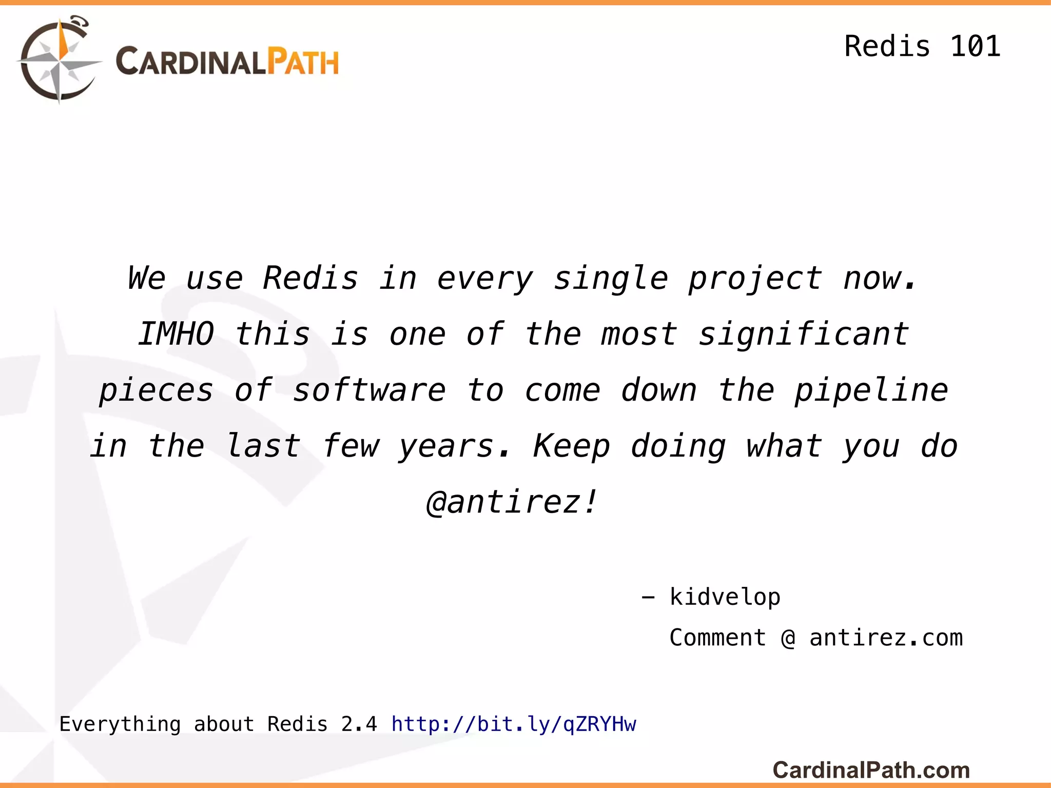 Redis 101




     We use Redis in every single project now.
      IMHO this is one of the most significant
   pieces of software to come down the pipeline
  in the last few years. Keep doing what you do
                             @antirez!

                                                  - kidvelop
                                                   Comment @ antirez.com


Everything about Redis 2.4 http://bit.ly/qZRYHw

                                                           CardinalPath.com
 