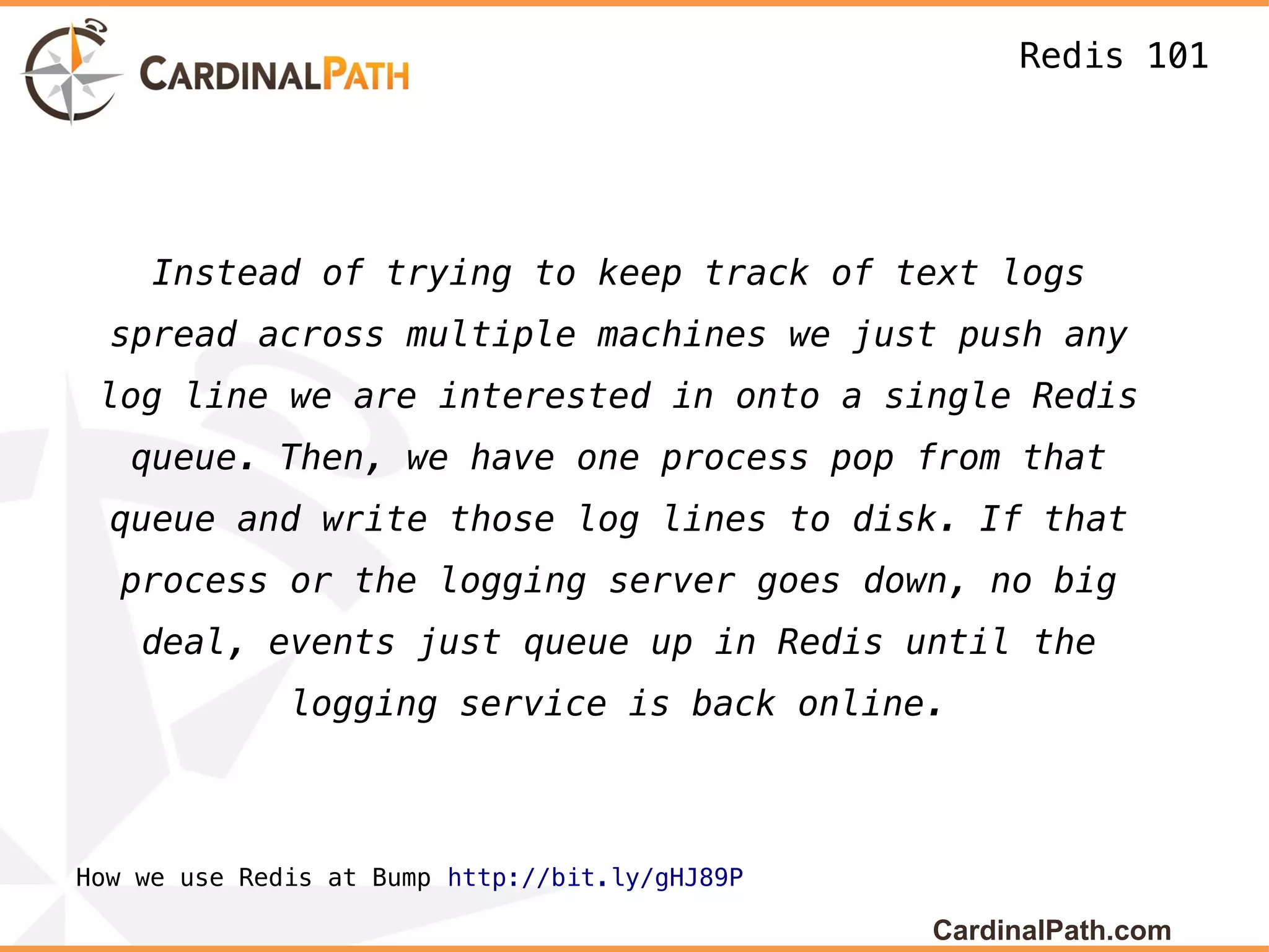 Redis 101




     Instead of trying to keep track of text logs
  spread across multiple machines we just push any
 log line we are interested in onto a single Redis
   queue. Then, we have one process pop from that
  queue and write those log lines to disk. If that
  process or the logging server goes down, no big
    deal, events just queue up in Redis until the
              logging service is back online.



How we use Redis at Bump http://bit.ly/gHJ89P

                                                CardinalPath.com
 
