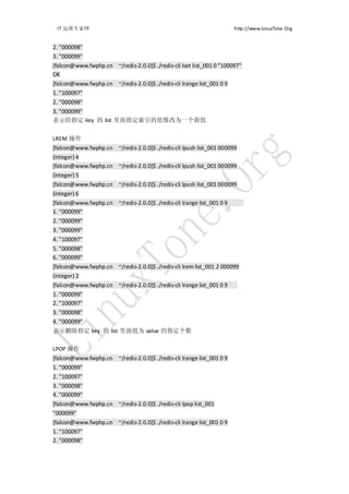 IT 运维专家网                                                              http://www.LinuxTone.Org


2. "000098"
3. "000099"
[falcon@www.fwphp.cn ~/redis-2.0.0]$ ./redis-cli lset list_001 0 "100097"
OK
[falcon@www.fwphp.cn ~/redis-2.0.0]$ ./redis-cli lrange list_001 0 9
1. "100097"
2. "000098"
3. "000099"
表示给指定 key 的 list 里面指定索引的值修改为一个新值


LREM 操作
[falcon@www.fwphp.cn ~/redis-2.0.0]$ ./redis-cli lpush list_001 000099
(integer) 4
[falcon@www.fwphp.cn ~/redis-2.0.0]$ ./redis-cli lpush list_001 000099
(integer) 5
[falcon@www.fwphp.cn ~/redis-2.0.0]$ ./redis-cli lpush list_001 000099
(integer) 6
[falcon@www.fwphp.cn ~/redis-2.0.0]$ ./redis-cli lrange list_001 0 9
1. "000099"
2. "000099"
3. "000099"
4. "100097"
5. "000098"
6. "000099"
[falcon@www.fwphp.cn ~/redis-2.0.0]$ ./redis-cli lrem list_001 2 000099
(integer) 2
[falcon@www.fwphp.cn ~/redis-2.0.0]$ ./redis-cli lrange list_001 0 9
1. "000099"
2. "100097"
3. "000098"
4. "000099"
表示删除指定 key 的 list 里面值为 value 的指定个数

LPOP 操作
[falcon@www.fwphp.cn ~/redis-2.0.0]$ ./redis-cli lrange list_001 0 9
1. "000099"
2. "100097"
3. "000098"
4. "000099"
[falcon@www.fwphp.cn ~/redis-2.0.0]$ ./redis-cli lpop list_001
"000099"
[falcon@www.fwphp.cn ~/redis-2.0.0]$ ./redis-cli lrange list_001 0 9
1. "100097"
2. "000098"
 