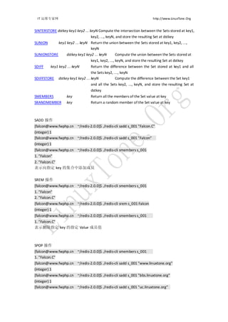 IT 运维专家网                                                                http://www.LinuxTone.Org


SINTERSTORE dstkey key1 key2 ... keyN Compute the intersection between the Sets stored at key1,
                                  key2, ..., keyN, and store the resulting Set at dstkey
SUNION      key1 key2 ... keyN Return the union between the Sets stored at key1, key2, ...,
                                keyN
SUNIONSTORE      dstkey key1 key2 ... keyN   Compute the union between the Sets stored at
                                   key1, key2, ..., keyN, and store the resulting Set at dstkey
SDIFF     key1 key2 ... keyN       Return the difference between the Set stored at key1 and all
                                     the Sets key2, ..., keyN
SDIFFSTORE      dstkey key1 key2 ... keyN            Compute the difference between the Set key1
                                   and all the Sets key2, ..., keyN, and store the resulting Set at
                                   dstkey
SMEMBERS            key            Return all the members of the Set value at key
SRANDMEMBER         key            Return a random member of the Set value at key



SADD 操作
[falcon@www.fwphp.cn ~/redis-2.0.0]$ ./redis-cli sadd s_001 "Falcon.C"
(integer) 1
[falcon@www.fwphp.cn ~/redis-2.0.0]$ ./redis-cli sadd s_001 "Falcon"
(integer) 1
[falcon@www.fwphp.cn ~/redis-2.0.0]$ ./redis-cli smembers s_001
1. "Falcon"
2. "Falcon.C"
表示向指定 key 的集合中添加成员


SREM 操作
[falcon@www.fwphp.cn ~/redis-2.0.0]$ ./redis-cli smembers s_001
1. "Falcon"
2. "Falcon.C"
[falcon@www.fwphp.cn ~/redis-2.0.0]$ ./redis-cli srem s_001 Falcon
(integer) 1
[falcon@www.fwphp.cn ~/redis-2.0.0]$ ./redis-cli smembers s_001
1. "Falcon.C"
表示删除指定 key 的指定 Value 成员值



SPOP 操作
[falcon@www.fwphp.cn ~/redis-2.0.0]$ ./redis-cli smembers s_001
1. "Falcon.C"
[falcon@www.fwphp.cn ~/redis-2.0.0]$ ./redis-cli sadd s_001 "www.linuxtone.org"
(integer) 1
[falcon@www.fwphp.cn ~/redis-2.0.0]$ ./redis-cli sadd s_001 "bbs.linuxtone.org"
(integer) 1
[falcon@www.fwphp.cn ~/redis-2.0.0]$ ./redis-cli sadd s_001 "uc.linuxtone.org"
 