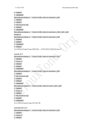 IT 运维专家网                                                             http://www.LinuxTone.Org


4. "000002"
5. "00000099"
[falcon@www.fwphp.cn ~/redis-2.0.0]$ ./redis-cli smembers s_002
1. "000003"
2. "000001"
3. "bbs.linuxtone.org"
4. "000002"
5. "00000099"
[falcon@www.fwphp.cn ~/redis-2.0.0]$ ./redis-cli sinterstore s_003 s_001 s_002
(integer) 4
[falcon@www.fwphp.cn ~/redis-2.0.0]$ ./redis-cli smembers s_003
1. "000003"
2. "000001"
3. "00000099"
4. "000002"
表示将指定的 key 的 sets 集做交集，并将结果保存到指定的 key 中


SUNION 操作
[falcon@www.fwphp.cn ~/redis-2.0.0]$ ./redis-cli smembers s_001
1. "000003"
2. "Falcon.C"
3. "000001"
4. "000002"
5. "00000099"
[falcon@www.fwphp.cn ~/redis-2.0.0]$ ./redis-cli smembers s_002
1. "000003"
2. "bbs.linuxtone.org"
3. "000001"
4. "000002"
5. "00000099"
[falcon@www.fwphp.cn ~/redis-2.0.0]$ ./redis-cli sunion s_001 s_002
1. "000003"
2. "Falcon.C"
3. "000001"
4. "bbs.linuxtone.org"
5. "000002"
6. "00000099"
表示对指定的 key 的 sets 集合做并集

SUNIONSTORE 操作
[falcon@www.fwphp.cn ~/redis-2.0.0]$ ./redis-cli smembers s_001
1. "000003"
2. "Falcon.C"
3. "000001"
 