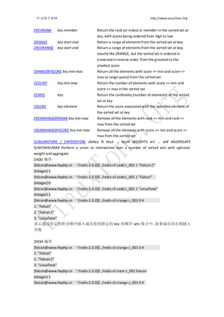 IT 运维专家网                                                             http://www.LinuxTone.Org


ZREVRANK         key member          Return the rank (or index) or member in the sorted set at
                                     key, with scores being ordered from high to low
ZRANGE           key start end       Return a range of elements from the sorted set at key
ZREVRANGE        key start end       Return a range of elements from the sorted set at key,
                                     exactly like ZRANGE, but the sorted set is ordered in
                                     traversed in reverse order, from the greatest to the
                                     smallest score
ZRANGEBYSCORE key min max            Return all the elements with score >= min and score <=
                                     max (a range query) from the sorted set
ZCOUNT           key min max         Return the number of elements with score >= min and
                                     score <= max in the sorted set
ZCARD            key                 Return the cardinality (number of elements) of the sorted
                                     set at key
ZSCORE           key element         Return the score associated with the specified element of
                                     the sorted set at key
ZREMRANGEBYRANK key min max          Remove all the elements with rank >= min and rank <=
                                     max from the sorted set
ZREMRANGEBYSCORE key min max         Remove all the elements with score >= min and score <=
                                     max from the sorted set
ZUNIONSTORE / ZINTERSTORE dstkey N key1 ... keyN WEIGHTS w1 ... wN AGGREGATE
SUM|MIN|MAX Perform a union or intersection over a number of sorted sets with optional
weight and aggregate
ZADD 操作
[falcon@www.fwphp.cn ~/redis-2.0.0]$ ./redis-cli zadd z_001 1 "Falcon.C"
(integer) 1
[falcon@www.fwphp.cn ~/redis-2.0.0]$ ./redis-cli zadd z_001 1 "Falcon"
(integer) 0
[falcon@www.fwphp.cn ~/redis-2.0.0]$ ./redis-cli zadd z_001 1 "LinuxTone"
(integer) 1
[falcon@www.fwphp.cn ~/redis-2.0.0]$ ./redis-cli zrange z_001 0 4
1. "Falcon"
2. "Falcon.C"
3. "LinuxTone"
表示通过给定的积分顺序插入成员值到指定的 key 的顺序 sets 集合中，如果成员存在则插入
失败


ZREM 操作
[falcon@www.fwphp.cn ~/redis-2.0.0]$ ./redis-cli zrange z_001 0 4
1. "Falcon"
2. "Falcon.C"
3. "LinuxTone"
[falcon@www.fwphp.cn ~/redis-2.0.0]$ ./redis-cli zrem z_001 Falcon
(integer) 1
[falcon@www.fwphp.cn ~/redis-2.0.0]$ ./redis-cli zrange z_001 0 4
 