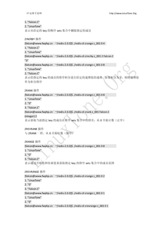 IT 运维专家网                                                              http://www.LinuxTone.Org


1. "Falcon.C"
2. "LinuxTone"
表示从给定的 key 的顺序 sets 集合中删除指定的成员

ZINCRBY 操作
[falcon@www.fwphp.cn ~/redis-2.0.0]$ ./redis-cli zrange z_001 0 4
1. "Falcon.C"
2. "LinuxTone"
[falcon@www.fwphp.cn ~/redis-2.0.0]$ ./redis-cli zincrby z_001 2 Falcon.C
"3"
[falcon@www.fwphp.cn ~/redis-2.0.0]$ ./redis-cli zrange z_001 0 8
1. "LinuxTone"
2. "Falcon.C"
表示给指定的 key 的成员的排序积分进行给定的递增值的递增，如果积分为零，则将递增值
作为积分排序


ZRANK 操作
[falcon@www.fwphp.cn ~/redis-2.0.0]$ ./redis-cli zrange z_001 0 8
1. "LinuxTone"
2. "0"
3. "Falcon.C"
[falcon@www.fwphp.cn ~/redis-2.0.0]$ ./redis-cli zrank z_001 Falcon.C
(integer) 2
表示获取当前指定 key 的成员在排序 sets 集合中的排名，从 0 开始计数（正序）


ZREVRANK 操作
与 ZRANK 一样，从 0 开始计数（倒序）

ZRANGE 操作
[falcon@www.fwphp.cn ~/redis-2.0.0]$ ./redis-cli zrange z_001 0 8
1. "LinuxTone"
2. "0"
3. "Falcon.C"
表示通过开始值和结束值来获取指定 key 的排序 sets 集合中的成员范围


ZREVRANGE 操作
[falcon@www.fwphp.cn ~/redis-2.0.0]$ ./redis-cli zrange z_001 0 2
1. "LinuxTone"
2. "0"
3. "Falcon.C"
[falcon@www.fwphp.cn ~/redis-2.0.0]$ ./redis-cli zrange z_001 0 1
1. "LinuxTone"
2. "0"
[falcon@www.fwphp.cn ~/redis-2.0.0]$ ./redis-cli zrevrange z_001 0 1
 