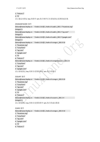 IT 运维专家网                                                            http://www.LinuxTone.Org


1. "Falcon.C"
2. "0"
表示通过对指定 key 的排序 sets 集合倒序后在获取指定范围的成员集

ZRANGEBYSCORE 操作
[falcon@www.fwphp.cn ~/redis-2.0.0]$ ./redis-cli zadd z_001 1 "linuxtone.org"
(integer) 1
[falcon@www.fwphp.cn ~/redis-2.0.0]$ ./redis-cli zadd z_001 2 "qq.com"
(integer) 1
[falcon@www.fwphp.cn ~/redis-2.0.0]$ ./redis-cli zadd z_001 3 "google.com"
(integer) 1
[falcon@www.fwphp.cn ~/redis-2.0.0]$ ./redis-cli zrange z_001 0 10
1. "linuxtone.org"
2. "LinuxTone"
3. "qq.com"
4. "google.com"
5. "0"
6. "Falcon.C"
[falcon@www.fwphp.cn ~/redis-2.0.0]$ ./redis-cli zrangebyscore z_001 2 4
1. "LinuxTone"
2. "qq.com"
3. "google.com"
表示获取指定 key 的积分范围的排序 sets 集合的成员

ZCOUNT 操作
[falcon@www.fwphp.cn ~/redis-2.0.0]$ ./redis-cli zrange z_001 0 10
1. "linuxtone.org"
2. "LinuxTone"
3. "qq.com"
4. "google.com"
5. "0"
6. "Falcon.C"
[falcon@www.fwphp.cn ~/redis-2.0.0]$ ./redis-cli zcount z_001 2 4
(integer) 3
表示获取指定 key 的积分范围的排序 sets 集合的成员数量


ZCARD 操作
[falcon@www.fwphp.cn ~/redis-2.0.0]$ ./redis-cli zrange z_001 0 10
1. "linuxtone.org"
2. "LinuxTone"
3. "qq.com"
4. "google.com"
5. "0"
6. "Falcon.C"
 