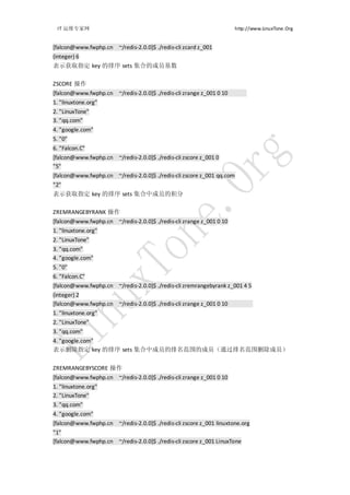 IT 运维专家网                                                              http://www.LinuxTone.Org


[falcon@www.fwphp.cn ~/redis-2.0.0]$ ./redis-cli zcard z_001
(integer) 6
表示获取指定 key 的排序 sets 集合的成员基数

ZSCORE 操作
[falcon@www.fwphp.cn ~/redis-2.0.0]$ ./redis-cli zrange z_001 0 10
1. "linuxtone.org"
2. "LinuxTone"
3. "qq.com"
4. "google.com"
5. "0"
6. "Falcon.C"
[falcon@www.fwphp.cn ~/redis-2.0.0]$ ./redis-cli zscore z_001 0
"5"
[falcon@www.fwphp.cn ~/redis-2.0.0]$ ./redis-cli zscore z_001 qq.com
"2"
表示获取指定 key 的排序 sets 集合中成员的积分

ZREMRANGEBYRANK 操作
[falcon@www.fwphp.cn ~/redis-2.0.0]$ ./redis-cli zrange z_001 0 10
1. "linuxtone.org"
2. "LinuxTone"
3. "qq.com"
4. "google.com"
5. "0"
6. "Falcon.C"
[falcon@www.fwphp.cn ~/redis-2.0.0]$ ./redis-cli zremrangebyrank z_001 4 5
(integer) 2
[falcon@www.fwphp.cn ~/redis-2.0.0]$ ./redis-cli zrange z_001 0 10
1. "linuxtone.org"
2. "LinuxTone"
3. "qq.com"
4. "google.com"
表示删除指定 key 的排序 sets 集合中成员的排名范围的成员（通过排名范围删除成员）


ZREMRANGEBYSCORE 操作
[falcon@www.fwphp.cn ~/redis-2.0.0]$ ./redis-cli zrange z_001 0 10
1. "linuxtone.org"
2. "LinuxTone"
3. "qq.com"
4. "google.com"
[falcon@www.fwphp.cn ~/redis-2.0.0]$ ./redis-cli zscore z_001 linuxtone.org
"1"
[falcon@www.fwphp.cn ~/redis-2.0.0]$ ./redis-cli zscore z_001 LinuxTone
 