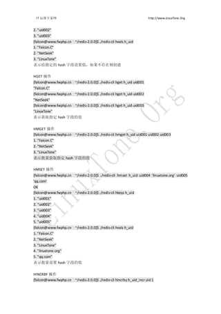 IT 运维专家网                                                            http://www.LinuxTone.Org


2. "uid002"
3. "uid003"
[falcon@www.fwphp.cn ~/redis-2.0.0]$ ./redis-cli hvals h_uid
1. "Falcon.C"
2. "NetSeek"
3. "LinuxTone"
表示给指定的 hash 字段设置值，如果不存在则创建

HGET 操作
[falcon@www.fwphp.cn ~/redis-2.0.0]$ ./redis-cli hget h_uid uid001
"Falcon.C"
[falcon@www.fwphp.cn ~/redis-2.0.0]$ ./redis-cli hget h_uid uid002
"NetSeek"
[falcon@www.fwphp.cn ~/redis-2.0.0]$ ./redis-cli hget h_uid uid003
"LinuxTone"
表示获取指定 hash 字段的值


HMGET 操作
[falcon@www.fwphp.cn ~/redis-2.0.0]$ ./redis-cli hmget h_uid uid001 uid002 uid003
1. "Falcon.C"
2. "NetSeek"
3. "LinuxTone"
表示批量获取指定 hash 字段的值

HMSET 操作
[falcon@www.fwphp.cn ~/redis-2.0.0]$ ./redis-cli hmset h_uid uid004 'linuxtone.org' uid005
'qq.com'
OK
[falcon@www.fwphp.cn ~/redis-2.0.0]$ ./redis-cli hkeys h_uid
1. "uid001"
2. "uid002"
3. "uid003"
4. "uid004"
5. "uid005"
[falcon@www.fwphp.cn ~/redis-2.0.0]$ ./redis-cli hvals h_uid
1. "Falcon.C"
2. "NetSeek"
3. "LinuxTone"
4. "linuxtone.org"
5. "qq.com"
表示批量设置 hash 字段的值


HINCRBY 操作
[falcon@www.fwphp.cn ~/redis-2.0.0]$ ./redis-cli hincrby h_uid_incr uid 1
 