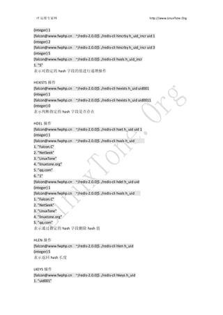 IT 运维专家网                                                               http://www.LinuxTone.Org


(integer) 1
[falcon@www.fwphp.cn ~/redis-2.0.0]$ ./redis-cli hincrby h_uid_incr uid 1
(integer) 2
[falcon@www.fwphp.cn ~/redis-2.0.0]$ ./redis-cli hincrby h_uid_incr uid 3
(integer) 5
[falcon@www.fwphp.cn ~/redis-2.0.0]$ ./redis-cli hvals h_uid_incr
1. "5"
表示对指定的 hash 字段的值进行递增操作

HEXISTS 操作
[falcon@www.fwphp.cn ~/redis-2.0.0]$ ./redis-cli hexists h_uid uid001
(integer) 1
[falcon@www.fwphp.cn ~/redis-2.0.0]$ ./redis-cli hexists h_uid uid0011
(integer) 0
表示判断指定的 hash 字段是否存在


HDEL 操作
[falcon@www.fwphp.cn ~/redis-2.0.0]$ ./redis-cli hset h_uid uid 1
(integer) 1
[falcon@www.fwphp.cn ~/redis-2.0.0]$ ./redis-cli hvals h_uid
1. "Falcon.C"
2. "NetSeek"
3. "LinuxTone"
4. "linuxtone.org"
5. "qq.com"
6. "1"
[falcon@www.fwphp.cn ~/redis-2.0.0]$ ./redis-cli hdel h_uid uid
(integer) 1
[falcon@www.fwphp.cn ~/redis-2.0.0]$ ./redis-cli hvals h_uid
1. "Falcon.C"
2. "NetSeek"
3. "LinuxTone"
4. "linuxtone.org"
5. "qq.com"
表示通过指定的 hash 字段删除 hash 值


HLEN 操作
[falcon@www.fwphp.cn ~/redis-2.0.0]$ ./redis-cli hlen h_uid
(integer) 5
表示返回 hash 长度


LKEYS 操作
[falcon@www.fwphp.cn ~/redis-2.0.0]$ ./redis-cli hkeys h_uid
1. "uid001"
 