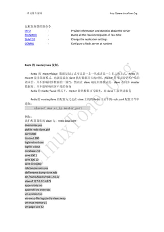 IT 运维专家网                                                             http://www.LinuxTone.Org




远程服务器控制命令
INFO                 -               Provide information and statistics about the server
MONITOR              -               Dump all the received requests in real time
SLAVEOF              -               Change the replication settings
CONFIG               -               Configure a Redis server at runtime




Redis 的 master/slave 复制：


    Redis 的 master/slave 数据复制方式可以是一主一从或者是一主多从的方式，Redis 在
master 是非阻塞模式，也就是说在 slave 执行数据同步的时候，master 是可以接受客户端的
请求的，并不影响同步数据的一致性，然而在 slave 端是阻塞模式的，slave 在同步 master
数据时，并不能够响应客户端的查询
     Redis 的 master/slave 模式下，master 提供数据读写服务，而 slave 只提供读服务

     Redis 的 master/slave 的配置方式是在 slave 主机的 Redis 目录下的 redis.conf 配置文件中
添加：
         slaveof master_ip master_port

例如：
我们配置我们的 slave 为：redis-slave.conf
daemonize yes
pidfile redis-slave.pid
port 6380
timeout 300
loglevel verbose
logfile stdout
databases 16
save 900 1
save 300 10
save 60 10000
rdbcompression yes
dbfilename dump-slave.rdb
dir /home/falcon/redis-2.0.0/
slaveof 127.0.0.1 6379
appendonly no
appendfsync everysec
vm-enabled no
vm-swap-file logs/redis-slave.swap
vm-max-memory 0
vm-page-size 32
 