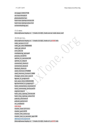 IT 运维专家网                                                              http://www.LinuxTone.Org


vm-pages 134217728
vm-max-threads 4
glueoutputbuf yes
hash-max-zipmap-entries 64
hash-max-zipmap-value 512
activerehashing yes


启动 slave：
[falcon@www.fwphp.cn ~/redis-2.0.0]$ ./redis-server redis-slave.conf


查看状态信息：
[falcon@www.fwphp.cn ~/redis-2.0.0]$ ./redis-cli -p 6380 info
redis_version:1.3.17
redis_git_sha1:00000000
redis_git_dirty:0
arch_bits:32
multiplexing_api:epoll
process_id:10772
uptime_in_seconds:249
uptime_in_days:0
connected_clients:2
connected_slaves:0
blocked_clients:0
used_memory:1756868
used_memory_human:1.68M
changes_since_last_save:0
bgsave_in_progress:0
last_save_time:1281654285
bgrewriteaof_in_progress:0
total_connections_received:13
total_commands_processed:9
expired_keys:0
hash_max_zipmap_entries:64
hash_max_zipmap_value:512
pubsub_channels:0
pubsub_patterns:0
vm_enabled:0
role:slave
master_host:127.0.0.1
master_port:6379
master_link_status:up
master_last_io_seconds_ago:248
db0:keys=23,expires=0
[falcon@www.fwphp.cn ~/redis-2.0.0]$ ./redis-cli -p 6379 info
 