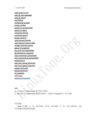 IT 运维专家网                                  http://www.LinuxTone.Org


redis_version:1.3.17
redis_git_sha1:00000000
redis_git_dirty:0
arch_bits:32
multiplexing_api:epoll
process_id:7663
uptime_in_seconds:16787
uptime_in_days:0
connected_clients:1
connected_slaves:1
blocked_clients:0
used_memory:1757232
used_memory_human:1.68M
changes_since_last_save:0
bgsave_in_progress:0
last_save_time:1281654286
bgrewriteaof_in_progress:0
total_connections_received:835
total_commands_processed:55953
expired_keys:1
hash_max_zipmap_entries:64
hash_max_zipmap_value:512
pubsub_channels:0
pubsub_patterns:0
vm_enabled:0
role:master
db0:keys=23,expires=0




解释:
1、 红色标注为 master/slave 端口和运行模式
2、 蓝色标注为 master/slave 数据是否同步，目前显示为 keys 23 个，0 个过期




扩展思维：
  Redis 可以做一主一从，也可以做一主多从，更可以做一主一从，在从下面挂从，大家
可以根据需求做这样的试验
 