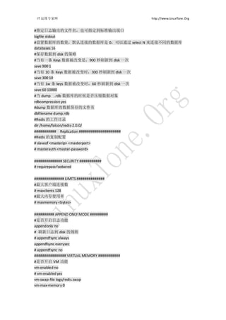 IT 运维专家网                                       http://www.LinuxTone.Org


#指定日志输出的文件名，也可指定到标准输出端口
logfile stdout
#设置数据库的数量，默认连接的数据库是 0，可以通过 select N 来连接不同的数据库
databases 16
#保存数据到 disk 的策略
#当有一条 Keys 数据被改变是，900 秒刷新到 disk 一次
save 900 1
#当有 10 条 Keys 数据被改变时，300 秒刷新到 disk 一次
save 300 10
#当有 1w 条 keys 数据被改变时，60 秒刷新到 disk 一次
save 60 10000
#当 dump .rdb 数据库的时候是否压缩数据对象
rdbcompression yes
#dump 数据库的数据保存的文件名
dbfilename dump.rdb
#Redis 的工作目录
dir /home/falcon/redis-2.0.0/
########### Replication #####################
#Redis 的复制配置
# slaveof <masterip> <masterport>
# masterauth <master-password>


############## SECURITY ###########
# requirepass foobared


############### LIMITS ##############
#最大客户端连接数
# maxclients 128
#最大内存使用率
# maxmemory <bytes>


########## APPEND ONLY MODE #########
#是否开启日志功能
appendonly no
# 刷新日志到 disk 的规则
# appendfsync always
appendfsync everysec
# appendfsync no
################ VIRTUAL MEMORY ###########
#是否开启 VM 功能
vm-enabled no
# vm-enabled yes
vm-swap-file logs/redis.swap
vm-max-memory 0
 