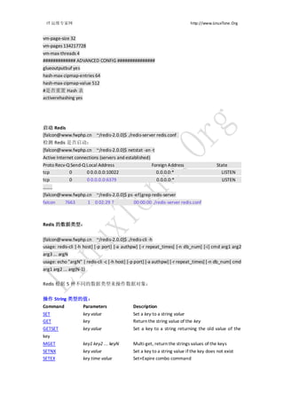 IT 运维专家网                                                                  http://www.LinuxTone.Org


vm-page-size 32
vm-pages 134217728
vm-max-threads 4
############# ADVANCED CONFIG ###############
glueoutputbuf yes
hash-max-zipmap-entries 64
hash-max-zipmap-value 512
#是否重置 Hash 表
activerehashing yes




启动 Redis
[falcon@www.fwphp.cn ~/redis-2.0.0]$ ./redis-server redis.conf
检测 Redis 是否启动：
[falcon@www.fwphp.cn ~/redis-2.0.0]$ netstat -an -t
Active Internet connections (servers and established)
Proto Recv-Q Send-Q Local Address                     Foreign Address                    State
tcp          0       0 0.0.0.0:10022                    0.0.0.0:*                          LISTEN
tcp          0           0 0.0.0.0:6379                  0.0.0.0:*                         LISTEN
……..
[falcon@www.fwphp.cn ~/redis-2.0.0]$ ps -ef|grep redis-server
falcon     7663          1 0 02:29 ?         00:00:00 ./redis-server redis.conf



Redis 的数据类型：


[falcon@www.fwphp.cn ~/redis-2.0.0]$ ./redis-cli -h
usage: redis-cli [-h host] [-p port] [-a authpw] [-r repeat_times] [-n db_num] [-i] cmd arg1 arg2
arg3 ... argN
usage: echo "argN" | redis-cli -c [-h host] [-p port] [-a authpw] [-r repeat_times] [-n db_num] cmd
arg1 arg2 ... arg(N-1)

Redis 根据 5 种不同的数据类型来操作数据对象：


操作 String 类型的值：
Command              Parameters              Description
SET                  key value               Set a key to a string value
GET                  key                     Return the string value of the key
GETSET               key value               Set a key to a string returning the old value of the
key
MGET                 key1 key2 ... keyN      Multi-get, return the strings values of the keys
SETNX                key value               Set a key to a string value if the key does not exist
SETEX                key time value          Set+Expire combo command
 