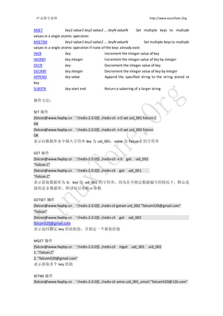 IT 运维专家网                                                                 http://www.LinuxTone.Org


MSET                 key1 value1 key2 value2 ... keyN valueN       Set multiple keys to multiple
values in a single atomic operation
MSETNX               key1 value1 key2 value2 ... keyN valueN          Set multiple keys to multiple
values in a single atomic operation if none of the keys already exist
INCR                 key                      Increment the integer value of key
INCRBY              key integer              Increment the integer value of key by integer
DECR                key                      Decrement the integer value of key
DECRBY              key integer              Decrement the integer value of key by integer
APPEND              key value                Append the specified string to the string stored at
key
SUBSTR              key start end            Return a substring of a larger string


操作方法：

SET 操作
[falcon@www.fwphp.cn ~/redis-2.0.0]$ ./redis-cli -n 0 set uid_001 Falcon.C
OK
[falcon@www.fwphp.cn ~/redis-2.0.0]$ ./redis-cli -n 0 set uid_002 Falcon
OK
表示向数据库 0 中插入字符串 key 为 uid_001，value 为 Falcon.C 的字符串


GET 操作
[falcon@www.fwphp.cn ~/redis-2.0.0]$ ./redis-cli -n 0 get uid_001
"Falcon.C"
[falcon@www.fwphp.cn ~/redis-2.0.0]$ ./redis-cli get uid_001
"Falcon.C"
表示获取数据库为 0，key 为 uid_001 的字符串，因为在不指定数据编号的情况下，默认连
接的是 0 数据库，所以可以省略-n 参数

GETSET 操作
[falcon@www.fwphp.cn ~/redis-2.0.0]$ ./redis-cli getset uid_002 "falcom520@gmail.com"
"Falcon"
[falcon@www.fwphp.cn ~/redis-2.0.0]$ ./redis-cli get           uid_002
falcom520@gmail.com
表示返回指定 key 的原始值，并指定一个新值给他


MGET 操作
[falcon@www.fwphp.cn ~/redis-2.0.0]$ ./redis-cli mget           uid_001 uid_002
1. "Falcon.C"
2. "falcom520@gmail.com"
表示获取多个 key 的值


SETNX 操作
[falcon@www.fwphp.cn ~/redis-2.0.0]$ ./redis-cli setnx uid_001_email "falcom520@126.com"
 