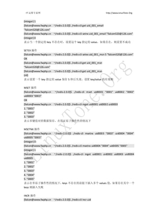IT 运维专家网                                                            http://www.LinuxTone.Org


(integer) 1
[falcon@www.fwphp.cn ~/redis-2.0.0]$ ./redis-cli get uid_001_email
"falcom520@126.com"
[falcon@www.fwphp.cn ~/redis-2.0.0]$ ./redis-cli setnx uid_001_email "falcom520@126.com"
(integer) 0
表示当一个指定的 key 不存在时，设置这个 key 指定的 value，如果存在，则设置不成功


SETEX 操作
[falcon@www.fwphp.cn ~/redis-2.0.0]$ ./redis-cli setex uid_001_msn 5 "falcom520@126.com"
OK
[falcon@www.fwphp.cn ~/redis-2.0.0]$ ./redis-cli get uid_001_msn
"falcom520@126.com"
[falcon@www.fwphp.cn ~/redis-2.0.0]$ ./redis-cli get uid_001_msn
(nil)
表示设置一个 key 指定的 value 保存 5 秒后失效，设置 key/value 的有效期


MSET 操作
[falcon@www.fwphp.cn      ~/redis-2.0.0]$ ./redis-cli mset uid0001 "0001" uid0002 "0002"
uid0003 "0003"
OK
[falcon@www.fwphp.cn ~/redis-2.0.0]$ ./redis-cli mget uid0001 uid0002 uid0003
1. "0001"
2. "0002"
3. "0003"
表示多键值对的数据保存，在保证原子操作性的情况下


MSETNX 操作
[falcon@www.fwphp.cn     ~/redis-2.0.0]$ ./redis-cli msetnx uid0003 "0003" uid0004 "0004"
uid0005 "0005"
(integer) 0
[falcon@www.fwphp.cn ~/redis-2.0.0]$ ./redis-cli msetnx uid0004 "0004" uid0005 "0005"
(integer) 1
[falcon@www.fwphp.cn     ~/redis-2.0.0]$ ./redis-cli mget uid0001 uid0002 uid0003 uid0004
uid0005
1. "0001"
2. "0002"
3. "0003"
4. "0004"
5. "0005"
表示在单原子操作性的情况下，keys 不存在的前提下插入多个 values 值，如果存在其中一个
keys 则插入失败


INCR 操作
[falcon@www.fwphp.cn ~/redis-2.0.0]$ ./redis-cli incr uid
 