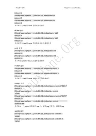 IT 运维专家网                                                              http://www.LinuxTone.Org


(integer) 1
[falcon@www.fwphp.cn ~/redis-2.0.0]$ ./redis-cli incr uid
(integer) 2
[falcon@www.fwphp.cn ~/redis-2.0.0]$ ./redis-cli incr uid
(integer) 3
表示对给定 key 的 value 进行递增的操作


INCRBY 操作
[falcon@www.fwphp.cn ~/redis-2.0.0]$ ./redis-cli incrby uid 5
(integer) 8
[falcon@www.fwphp.cn ~/redis-2.0.0]$ ./redis-cli incrby uid 5
(integer) 13
表示对给定 key 的 value 进行指定步长的递增操作

DECR 操作
[falcon@www.fwphp.cn ~/redis-2.0.0]$ ./redis-cli decr uid
(integer) 12
[falcon@www.fwphp.cn ~/redis-2.0.0]$ ./redis-cli decr uid
(integer) 11
表示对给定的 key 的 value 进行递减操作


DECRBY 操作
[falcon@www.fwphp.cn ~/redis-2.0.0]$ ./redis-cli decrby uid 3
(integer) 8
[falcon@www.fwphp.cn ~/redis-2.0.0]$ ./redis-cli decrby uid 3
(integer) 5
表示对给定 key 的 value 做指定步长的递减操作

APPEND 操作
[falcon@www.fwphp.cn ~/redis-2.0.0]$ ./redis-cli append content "01234"
(integer) 5
[falcon@www.fwphp.cn ~/redis-2.0.0]$ ./redis-cli get content
"01234"
[falcon@www.fwphp.cn ~/redis-2.0.0]$ ./redis-cli append content "56789"
(integer) 10
[falcon@www.fwphp.cn ~/redis-2.0.0]$ ./redis-cli get content
"0123456789"
表示追加一个 value 到指定的 key 中，如果 key 不存在，则新建 key

SUBSTR 操作
[falcon@www.fwphp.cn ~/redis-2.0.0]$ ./redis-cli substr content 0 4
"01234"
[falcon@www.fwphp.cn ~/redis-2.0.0]$ ./redis-cli substr content 5 10
"56789"
 