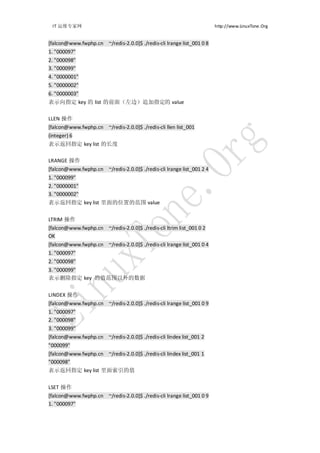 IT 运维专家网                                                              http://www.LinuxTone.Org


[falcon@www.fwphp.cn ~/redis-2.0.0]$ ./redis-cli lrange list_001 0 8
1. "000097"
2. "000098"
3. "000099"
4. "0000001"
5. "0000002"
6. "0000003"
表示向指定 key 的 list 的前面（左边）追加指定的 value

LLEN 操作
[falcon@www.fwphp.cn ~/redis-2.0.0]$ ./redis-cli llen list_001
(integer) 6
表示返回指定 key list 的长度

LRANGE 操作
[falcon@www.fwphp.cn ~/redis-2.0.0]$ ./redis-cli lrange list_001 2 4
1. "000099"
2. "0000001"
3. "0000002"
表示返回指定 key list 里面的位置的范围 value


LTRIM 操作
[falcon@www.fwphp.cn ~/redis-2.0.0]$ ./redis-cli ltrim list_001 0 2
OK
[falcon@www.fwphp.cn ~/redis-2.0.0]$ ./redis-cli lrange list_001 0 4
1. "000097"
2. "000098"
3. "000099"
表示删除指定 key 的值范围以外的数据


LINDEX 操作
[falcon@www.fwphp.cn ~/redis-2.0.0]$ ./redis-cli lrange list_001 0 9
1. "000097"
2. "000098"
3. "000099"
[falcon@www.fwphp.cn ~/redis-2.0.0]$ ./redis-cli lindex list_001 2
"000099"
[falcon@www.fwphp.cn ~/redis-2.0.0]$ ./redis-cli lindex list_001 1
"000098"
表示返回指定 key list 里面索引的值


LSET 操作
[falcon@www.fwphp.cn ~/redis-2.0.0]$ ./redis-cli lrange list_001 0 9
1. "000097"
 