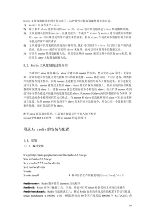 Redis 支持将数据同步到多台从库上，这种特性对提高读取性能非常有益。
1) master 可以有多个 slave。
2) 除了多个 slave 连到相同的 master 外，slave 也可以连接其它 slave 形成图状结构。
3) 主从复制不会阻塞 master。也就是说当一个或多个 slave 与 master 进行初次同步数据
    时，master 可以继续处理客户端发来的请求。相反 slave 在初次同步数据时则会阻塞
    不能处理客户端的请求。
4) 主从复制可以用来提高系统的可伸缩性 ,我们可以用多个 slave 专门用于客户端的读
    请求，比如 sort 操作可以使用 slave 来处理。也可以用来做简单的数据冗余。
5) 可以在 master 禁用数据持久化，只需要注释掉 master 配置文件中的所有 save 配置，  然
    后只在 slave 上配置数据持久化。

5.2. Redis 主从复制的过程介绍

  当设置好 slave 服务器后，slave 会建立和 master 的连接，然后发送 sync 命令。无论是
第一次同步建立的连接还是连接断开后的重新连接，master 都会启动一个后台进程，将数据
库快照保存到文件中，同时 master 主进程会开始收集新的写命令并缓存起来。后台进程完
成写文件后，master 就发送文件给 slave，slave 将文件保存到磁盘上，然后加载到内存恢复
数据库快照到 slave 上。接着 master 就会把缓存的命令转发给 slave。而且后续 master 收到
的写命令都会通过开始建立的连接发送给 slave。 master 到 slave 的同步数据的命令和从 客
                                从
户端发送的命令使用相同的协议格式。当 master 和 slave 的连接断开时 slave 可以自动重新
建立连接。如果 master 同时收到多个 slave 发来的同步连接命令，只会启动一个进程来写数
据库镜像，然后发送给所有 slave。

配置 slave 服务器很简单，只需要在配置文件中加入如下配置
slaveof 192.168.1.1 6379 #指定 master 的 ip 和端口



附录 A：redis 的安装与配置


1.1. 安装
1.1.1. 编译安装


$ wget http://redis.googlecode.com/files/redis-2.2.7.tar.gz
$ tar xzf redis-2.2.7.tar.gz
$ cp -r redis-2.2.7 /usr/local/redis
$ cd /usr/local/redis
$ make
$ make install                            # 编译好的文件将被复制到/usr/local/bin 下

#redis-server：Redis 服务器的 daemon 启动程序
#redis-server
#redis-cli：Redis 命令行操作工具。当然，你也可以用 telnet 根据其纯文本协议来操作
#redis-cli
#redis-benchmark：Redis 性能测试工具，测试 Redis 在你的系统及你的配置下的读写性能
#redis-benchmark
$redis-benchmark -n 100000 –c 50   #模拟同时由 50 个客户端发送 100000 个 SETs/GETs 查


                                                                          10
 