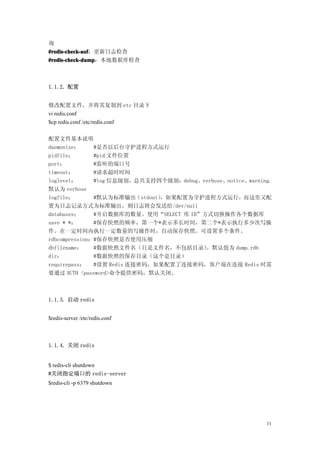 询
#redis-check-aof
 redis-check-aof：更新日志检查
#redis-check-dump
#redis-check-dump：本地数据库检查



1.1.2. 配置


修改配置文件，并将其复制到 etc 目录下
vi redis.conf
$cp redis.conf /etc/redis.conf

配置文件基本说明
daemonize：     #是否以后台守护进程方式运行
pidfile：       #pid 文件位置
port：          #监听的端口号
timeout：       #请求超时时间
loglevel：      #log 信息级别，总共支持四个级别：debug、verbose、notice、warning，
默认为 verbose
logfile：       #默认为标准输出（stdout），如果配置为守护进程方式运行，而这里又配
置为日志记录方式为标准输出，则日志将会发送给/dev/null
databases：     #开启数据库的数量。使用“SELECT 库 ID”方式切换操作各个数据库
save * *：      #保存快照的频率，第一个*表示多长时间，第二个*表示执行多少次写操
作。在一定时间内执行一定数量的写操作时，自动保存快照。可设置多个条件。
rdbcompression：#保存快照是否使用压缩
dbfilename：    #数据快照文件名（只是文件名，不包括目录）     。默认值为 dump.rdb
dir：           #数据快照的保存目录（这个是目录）
requirepass：   #设置 Redis 连接密码，如果配置了连接密码，客户端在连接 Redis 时需
要通过 AUTH <password>命令提供密码，默认关闭。



1.1.3. 启动 redis


$redis-server /etc/redis.conf



1.1.4. 关闭 redis


$ redis-cli shutdown
#关闭指定端口的 redis-server
$redis-cli -p 6379 shutdown




                                                             11
 