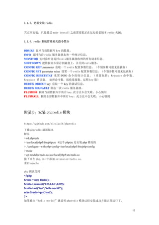 1.1.5. 更新安装 redis


其它同安装，只是最后 make install 之前需要把正在运行的老版本 redis 关闭。


1.1.6. redis 系统管理相关指令简介


DBSIZE 返回当前数据库 key 的数量。
INFO 返回当前 redis 服务器状态和一些统计信息。
MONITOR 实时监听并返回redis服务器接收到的所有请求信息。
SHUTDOWN 把数据同步保存到磁盘上，并关闭redis服务。
CONFIG GET parameter 获取一个 redis 配置参数信息。（个别参数可能无法获取）
CONFIG SET parameter value 设置一个 redis 配置参数信息。（个别参数可能无法获取）
CONFIG RESETSTAT 重置 INFO 命令的 统计 信息。（重置包括： Keyspace 命中数、
Keyspace 错误数、 处理命令数，接收连接数、过期 key 数）
DEBUG OBJECT key 获取一个 key 的调试信息。
DEBUG SEGFAULT 制造一次 redis 服务崩溃。
FLUSHDB 删除当前数据库中所有 key,此方法不会失败。小心慎用
FLUSHALL 删除全部数据库中所有 key，此方法不会失败。小心慎用




附录 B：安装 phpredis 模块

https://github.com/nicolasff/phpredis

下载 phpredis 最新版本
解压
> cd phpredis
> /usr/local/php5/bin/phpize #这个 phpize 是安装 php 模块的
> ./configure –with-php-config=/usr/local/php5/bin/php-config
> make
> cp modules/redis.so /usr/local/php5/etc/redis.so
接下来在 php.ini 中添加 extension=redis.so.
重启 apache

php 测试代码
<?php
$redis = new Redis();
$redis->connect(‘127.0.0.1′,6379);
$redis->connect(‘ 127.0.0.1′
$redis->set(‘test’,'hello world!’);
$redis->set(‘ test’       world!’
echo $redis->get(‘test’);
     $redis->get(‘ test’
?>
如果输出“hello world!”就说明 phpredis 模块已经安装成功并能正常运行了。


                                                                12
 