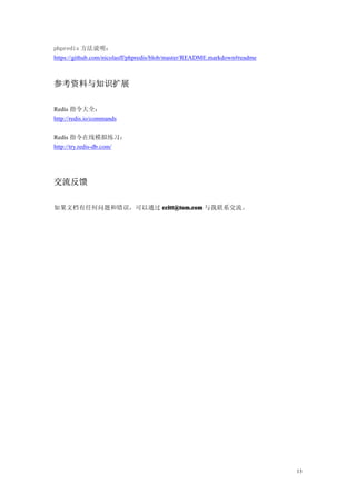 phpredis 方法说明：
https://github.com/nicolasff/phpredis/blob/master/README.markdown#readme



参考资料与知识扩展

Redis 指令大全：
http://redis.io/commands

Redis 指令在线模拟练习：
http://try.redis-db.com/




交流反馈

如果文档有任何问题和错误，可以通过 ccitt@tom.com 与我联系交流。




                                                                           13
 