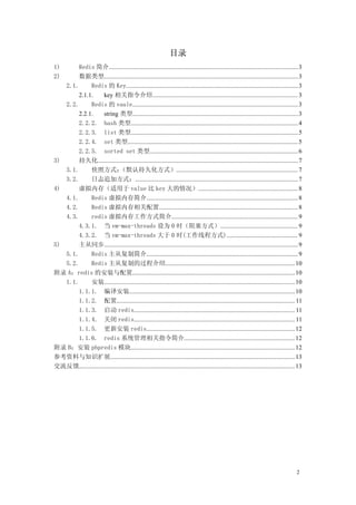 目录
1)     Redis 简介........................................................................................................................3
2)     数据类型...........................................................................................................................3
   2.1.     Redis 的 Key............................................................................................................. 3
       2.1.1.       key 相关指令介绍............................................................................................ 3
   2.2.     Redis 的 vaule......................................................................................................... 3
       2.2.1.       string 类型.........................................................................................................3
       2.2.2. hash 类型.......................................................................................................... 4
       2.2.3. list 类型.......................................................................................................... 5
       2.2.4. set 类型............................................................................................................ 5
       2.2.5. sorted set 类型.............................................................................................. 6
3)     持久化...............................................................................................................................7
   3.1.     快照方式：             （默认持久化方式）............................................................................. 7
   3.2.     日志追加方式：....................................................................................................... 7
4)     虚拟内存（适用于 value 比 key 大的情况）............................................................... 8
   4.1.     Redis 虚拟内存简介................................................................................................ 8
   4.2.     Redis 虚拟内存相关配置........................................................................................ 8
   4.3.     redis 虚拟内存工作方式简介................................................................................ 9
       4.3.1. 当 vm-max-threads 设为 0 时（阻塞方式）................................................. 9
       4.3.2. 当 vm-max-threads 大于 0 时(工作线程方式)............................................. 9
5)     主从同步...........................................................................................................................9
   5.1.     Redis 主从复制简介................................................................................................ 9
   5.2.     Redis 主从复制的过程介绍.................................................................................. 10
附录 A：redis 的安装与配置....................................................................................................... 10
   1.1.     安装.........................................................................................................................10
       1.1.1. 编译安装......................................................................................................... 10
       1.1.2. 配置................................................................................................................. 11
       1.1.3. 启动 redis...................................................................................................... 11
       1.1.4. 关闭 redis...................................................................................................... 11
       1.1.5. 更新安装 redis.............................................................................................. 12
       1.1.6. redis 系统管理相关指令简介...................................................................... 12
附录 B：安装 phpredis 模块........................................................................................................ 12
参考资料与知识扩展.....................................................................................................................13
交流反馈.........................................................................................................................................13




                                                                                                                                           2
 