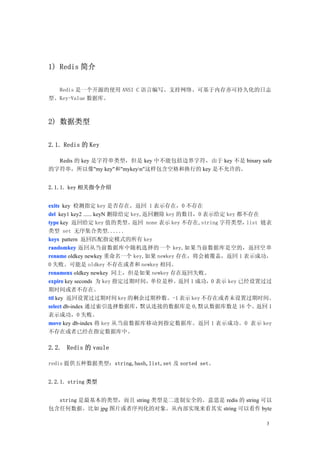 1) Redis 简介

  Redis 是一个开源的使用 ANSI C 语言编写、支持网络、可基于内存亦可持久化的日志
型、Key-Value 数据库。



2) 数据类型


2.1. Redis 的 Key

  Redis 的 key 是字符串类型，但是 key 中不能包括边界字符，由于 key 不是 binary safe
的字符串，所以像"my key"和"mykeyn"这样包含空格和换行的 key 是不允许的。


2.1.1. key 相关指令介绍


exits key 检测指定 key 是否存在，返回 1 表示存在，0 不存在
del key1 key2 ...... keyN 删除给定 key,返回删除 key 的数目，0 表示给定 key 都不存在
type key 返回给定 key 值的类型。        返回 none 表示 key 不存在,string 字符类型，list 链表
类型 set 无序集合类型......
keys pattern 返回匹配指定模式的所有 key
randomkey 返回从当前数据库中随机选择的一个 key,如果当前数据库是空的，返回空 串
rename oldkey newkey 重命名一个 key,如果 newkey 存在，将会被覆盖，返回 1 表示成功，
0 失败。可能是 oldkey 不存在或者和 newkey 相同。
renamenx oldkey newkey 同上，但是如果 newkey 存在返回失败。
expire key seconds 为 key 指定过期时间，单位是秒。返回 1 成功，0 表示 key 已经设置过过
期时间或者不存在。
ttl key 返回设置过过期时间 key 的剩余过期秒数。-1 表示 key 不存在或者未设置过期时间。
select db-index 通过索引选择数据库，默认连接的数据库是 0,默认数据库数是 16 个。返回 1
表示成功，0 失败。
move key db-index 将 key 从当前数据库移动到指定数据库。返回 1 表示成功。0 表示 key
不存在或者已经在指定数据库中。

2.2. Redis 的 vaule

redis 提供五种数据类型：string,hash,list,set 及 sorted set。


2.2.1. string 类型


  string 是最基本的类型，而且 string 类型是二进制安全的。意思是 redis 的 string 可以
包含任何数据。比如 jpg 图片或者序列化的对象。从内部实现来看其实 string 可以看作 byte

                                                                   3
 