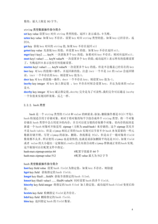 数组，最大上限是 1G 字节。

string 类型数据操作指令简介
set key value 设置 key 对应 string 类型的值，返回 1 表示成功，0 失败。
setnx key value 如果 key 不存在，设置 key 对应 string 类型的值。如果 key 已经存在，返
回 0。
get key 获取 key 对应的 string 值,如果 key 不存在返回 nil
getset key value 先获取 key 的值，再设置 key 的值。如果 key 不存在返回 nil。
mget key1 key2 ...... keyN 一次获取多个 key 的值，如果对应 key 不存在，则对应返回 nil。
mset key1 value1 ...... keyN valueN 一次设置多个 key 的值，  成功返回 1 表示所有的值都设置
了，失败返回 0 表示没有任何值被设置。
msetnx key1 value1 ...... keyN valueN 一次设置多个 key 的值，但是不会覆盖已经存在的 key
incr key 对 key 的值做++操作，并返回新的值。注意 incr 一个不是 int 的 value 会返回错
误，incr 一个不存在的 key，则设置 key 值为 1。
decr key 对 key 的值做--操作，decr 一个不存在 key，则设置 key 值为-1。
incrby key integer 对 key 加上指定值 ，key 不存在时候会设置 key，并认为原来的 value
是 0。
decrby key integer 对 key 减去指定值。        decrby 完全是为了可读性，我们完全可以通过 incrby
一个负值来实现同样效果，反之一样。


2.2.2. hash 类型


     hash 是一个 string 类型的 field 和 value 的映射表。 添加，  删除操作都是 O(1) 平均）
                                                            （    。
hash 特别适合用于存储对象。相对于将对象的每个字段存成单个 string 类型。将一个对象
存储在 hash 类型中会占用更少的内存，并且可以更方便的存取整个对象。省内存的原因是
新建一个 hash 对象时开始是用 zipmap（又称为 small hash）来存储的。这个 zipmap 其实并
不是 hash table，但是 zipmap 相比正常的 hash 实现可以节省不少 hash 本身需要的一些元
数据存储开销。尽管 zipmap 的添加，删除，查找都是 O(n)，但是由于一般对象的 field
数量都不太多。       所以使用 zipmap 也是很快的,也就是说添加删除平均还是 O(1)。        如果 field
或者 value 的大小超出一定限制后，        redis 会在内部自动将 zipmap 替换成正常的 hash 实现.
这个限制可以在配置文件中指定。
hash-max-zipmap-entries 64       #配置字段最多 64 个
hash-max-zipmap-value 512        #配置 value 最大为 512 字节

hash 类型数据操作指令简介
hset key field value 设置 hash field 为指定值，如果 key 不存在，则创建
hget key field 获取指定的 hash field。
hmget key filed1....fieldN 获取全部指定的 hash filed。
hmset key filed1 value1 ...... filedN valueN 同时设置 hash 的多个 field。
hincrby key field integer 将指定的 hash filed 加上指定值。成功返回 hash filed 变更后的
值。
hexists key field 检测指定 field 是否存在。
hdel key field 删除指定的 hash field。
hlen key 返回指定 hash 的 field 数量。

                                                                   4
 