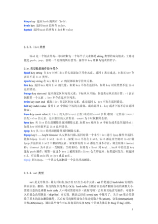 hkeys key 返回 hash 的所有 field。
hvals key 返回 hash 的所有 value。
hgetall 返回 hash 的所有 filed 和 value




2.2.3. list 类型


  list 是一个链表结构， 可以理解为一个每个子元素都是 string 类型的双向链表。主要功
能是 push、pop、获取一个范围的所有值等。操作中 key 理解为链表的名字。

List 类型数据操作指令简介
lpush key string 在 key 对应 list 的头部添加字符串元素，返回 1 表示成功，0 表示 key 存
在且不是 list 类型。
rpush key string 在 key 对应 list 的尾部添加字符串元素。
llen key 返回 key 对应 list 的长度，如果 key 不存在返回 0，如果 key 对应类型不是 list
返回错误。
lrange key start end 返回指定区间内的元素，下标从 0 开始，负值表示从后面计算，-1 表示
倒数第一个元素 ，key 不存在返回空列表。
ltrim key start end 截取 list 指定区间内元素，成功返回 1，key 不存在返回错误。
lset key index value 设置 list 中指定下标的元素值，成功返回 1，key 或者下标不存在返回
错误。
lrem key count value 从 List 的头部   （count 正数）或尾部  （count 负数）删除一定数量（count）
匹配 value 的元素，返回删除的元素数量。count 为 0 时候删除全部。
lpop key 从 list 的头部删除并返回删除元素。             如果 key 对应 list 不存在或者是空返回 nil，
如果 key 对应值不是 list 返回错误。
rpop key 从 list 的尾部删除并返回删除元素。
blpop key1 ...... keyN timeout 从左到右扫描，   返回对第一个非空 list 进行 lpop 操作并返回，
比如 blpop list1 list2 list3 0 ,如果 list 不存在 list2,list3 都是非空则对 list2 做
lpop 并返回从 list2 中删除的元素。如果所有的 list 都是空或不存在，则会阻塞 timeout
秒，timeout 为 0 表示一直阻塞。当阻塞时，如果有 client 对 key1...keyN 中的任意 key
进行 push 操作，则第一在这个 key 上被阻塞的 client 会立即返回。如果超时发生，则返回
nil。有点像 unix 的 select 或者 poll。
brpop 同 blpop，一个是从头部删除一个是从尾部删除。



2.2.4. set 类型


  set 是无序集合，最大可以包含(2 的 32 次方-1)个元素。set 的是通过 hash table 实现的，
所以添加，删除，查找的复杂度都是 O(1)。hash table 会随着添加或者删除自动的调整大小。
需要注意的是调整 hash table 大小时候需要同步（获取写锁）会阻塞其他读写操作。可能不
久后就会改用跳表（skip list）来实现。跳表已经在 sorted sets 中使用了。关于 set 集合类型
除了基本的添加删除操作，其它有用的操作还包含集合的取并集(union)，交集(intersection)，
差集(difference)。通过这些操作可以很容易的实现 SNS 中的好友推荐和 blog 的 tag 功能。

                                                                      5
 