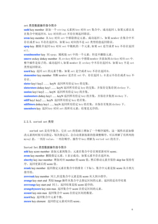 set 类型数据操作指令简介
sadd key member 添加一个 string 元素到 key 对应 set 集合中，成功返回 1,如果元素以及
在集合中则返回 0，key 对应的 set 不存在则返回错误。
srem key member 从 key 对应 set 中移除指定元素，成功返回 1，如果 member 在集合中不
存在或者 key 不存在返回 0，如果 key 对应的不是 set 类型的值返回错误。
spop key 删除并返回 key 对应 set 中随机的一个元素,如果 set 是空或者 key 不存在返回
nil。
srandmember key 同 spop，随机取 set 中的一个元素，但是不删除元素。
smove srckey dstkey member 从 srckey 对应 set 中移除 member 并添加到 dstkey 对应 set 中，
整个操作是原子的。成功返回 1,如果 member 在 srckey 中不存在返回 0，如果 key 不是 set
类型返回错误。
scard key 返回 set 的元素个数，如果 set 是空或者 key 不存在返回 0。
sismember key member 判断 member 是否在 set 中，存在返回 1，0 表示不存在或者 key 不
存在。
sinter key1 key2 …… keyN 返回所有给定 key 的交集。
sinterstore dstkey key1 ....... keyN 返回所有给定 key 的交集，并保存交集存到 dstkey 下。
sunion key1 key2 ...... keyN 返回所有给定 key 的并集。
sunionstore dstkey key1 ...... keyN 返回所有给定 key 的并集，并保存并集到 dstkey 下。
sdiff key1 key2 ...... keyN 返回所有给定 key 的差集。
sdiffstore dstkey key1 ...... keyN 返回所有给定 key 的差集，并保存差集到 dstkey 下。
smembers key 返回 key 对应 set 的所有元素，结果是无序的。



2.2.5. sorted set 类型


    sorted set 是有序集合，它在 set 的基础上增加了一个顺序属性，这一属性在添加修
改元素的时候可以指定，每次指定后，会自动重新按新的值调整顺序。可以理解了有两列的
mysql 表，一列存 value，一列存顺序。操作中 key 理解为 sorted set 的名字。

Sorted Set 类型数据操作指令简介
add key score member 添加元素到集合，元素在集合中存在则更新对应 score。
zrem key member 删除指定元素，1 表示成功，如果元素不存在返回 0。
zincrby key incr member 增加对应 member 的 score 值，然后移动元素并保持 skip list 保持有
序。返回更新后的 score 值。
zrank key member 返回指定元素在集合中的排名（下标）             ，集合中元素是按 score 从小到大
排序的。
zrevrank key member 同上,但是集合中元素是按 score 从大到小排序。
zrange key start end 类似 lrange 操作从集合中去指定区间的元素。返回的是有序结果
zrevrange key start end 同上，返回结果是按 score 逆序的。
zrangebyscore key min max 返回集合中 score 在给定区间的元素。
zcount key min max 返回集合中 score 在给定区间的数量。
zcard key 返回集合中元素个数。
zscore key element 返回给定元素对应的 score。

                                                                         6
 
