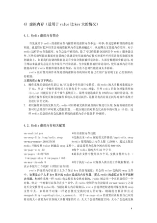 4) 虚拟内存（适用于 value 比 key 大的情况）


4.1. Redis 虚拟内存简介

    首先说明下 redis 的虚拟内存与操作系统虚拟内存不是一码事，    但是思路和目的都是相
同的。就是暂时把不经常访问的数据从内存交换到磁盘中，从而腾出宝贵的内存空间。对于
redis 这样的内存数据库，   内存总是不够用的。    除了可以将数据分割到多个 redis 服务器以
外。 另外的能够提高数据库容量的办法就是使用虚拟内存技术把那些不经常访问的数据交换
到磁盘上。如果我们存储的数据总是有少部分数据被经常访问，大部分数据很少被访问，              对
于网站来说确实总是只有少量用户经常活跃。          当少量数据被经常访问时，使用虚拟内存不但
能提高单台 redis 数据库服务器的容量，而且也不会对性能造成太多影响。
    redis 没有使用操作系统提供的虚拟内存机制而是自己在用户态实现了自己的虚拟内
存机制。
主要的理由有以下两点：
1. 操作系统的虚拟内存是以 4k/页为最小单位进行交换的。而 redis 的大多数对象都远小
   于 4k，所以一个操作系统页上可能有多个 redis 对象。另外 redis 的集合对象类型如
   list,set 可能存在于多个操作系统页上。最终可能造成只有 10%的 key 被经常访问，但
   是所有操作系统页都会被操作系统认为是活跃的，这样只有内存真正耗尽时操作系统才
   会进行页的交换。
2. 相比操作系统的交换方式。     redis 可以将被交换到磁盘的对象进行压缩,保存到磁盘的对
   象可以去除指针和对象元数据信息。一般压缩后的对象会比内存中的对象小 10 倍。这
   样 redis 的虚拟内存会比操作系统的虚拟内存少做很多 IO 操作。



4.2. Redis 虚拟内存相关配置

vm-enabled yes                      #开启虚拟内存功能
vm-swap-file /tmp/redis.swap        #交换出来 value 保存的文件路径/tmp/redis.swap
vm-max-memory 268435456             #redis 使用的最大内存上限（256MB）  ，超过上限后
redis 开始交换 value 到磁盘 swap 文件中。建议设置为系统空闲内存的 60%-80%
vm-page-size 32                     #每个 redis 页的大小 32 个字节
vm-pages 134217728                  #最多在文件中使用多少个页,交换文件的大小 =
（vm-page-size * vm-pages）4GB
vm-max-threads 8                    #用于执行 value 对象换入换出的工作线程数量。0
表示不使用工作线程（详情后面介绍)
    redis 的虚拟内存在设计上为了保证 key 的查询速度，只会将 value 交换到 swap 文件
中。如果是由于太多 key 很小的 value 造成的内存问题，那么 redis 的虚拟内存并不能解
决问题。和操作系统一样 redis 也是按页来交换对象的。redis 规定同一个页只能保存一个
对象。   但是一个对象可以保存在多个页中。 redis 使用的内存没超过 vm-max-memory 之前
                                       在
是不会交换任何 value 的。        当超过最大内存限制后，          redis 会选择把较老的对象交换到 swap
文件中去。如果两个对象一样老会优先交换比较大的对象，精确的交换计算公 式
swappability = age*log(size_in_memory)。 对于 vm-page-size 的设置应该根据自己应用
将页的大小设置为可以容纳大多数对象的尺寸。                      太大了会浪费磁盘空间，     太小了会造成交换


                                                                    8
 