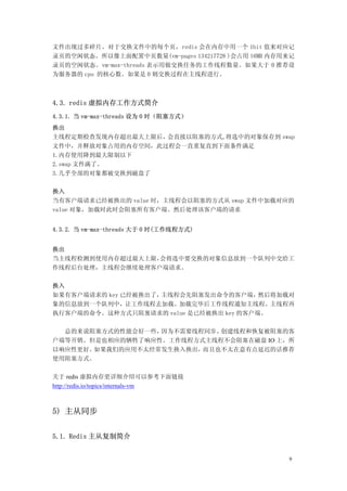 文件出现过多碎片。对于交换文件中的每个页，redis 会在内存中用一个 1bit 值来对应记
录页的空闲状态。所以像上面配置中页数量(vm-pages 134217728 )会占用 16MB 内存用来记
录页的空闲状态。vm-max-threads 表示用做交换任务的工作线程数量。如果大于 0 推荐设
为服务器的 cpu 的核心数。如果是 0 则交换过程在主线程进行。



4.3. redis 虚拟内存工作方式简介
4.3.1. 当 vm-max-threads 设为 0 时（阻塞方式）
换出
主线程定期检查发现内存超出最大上限后，会直接以阻塞的方式,将选中的对象保存到 swap
文件中，并释放对象占用的内存空间，此过程会一直重复直到下面条件满足
1.内存使用降到最大限制以下
2.swap 文件满了。
3.几乎全部的对象都被交换到磁盘了

换入
当有客户端请求已经被换出的 value 时，主线程会以阻塞的方式从 swap 文件中加载对应的
value 对象，加载时此时会阻塞所有客户端。然后处理该客户端的请求


4.3.2. 当 vm-max-threads 大于 0 时(工作线程方式)


换出
当主线程检测到使用内存超过最大上限，会将选中要交换的对象信息放到一个队列中交给工
作线程后台处理，主线程会继续处理客户端请求。


换入
如果有客户端请求的 key 已经被换出了，主线程会先阻塞发出命令的客户端，    然后将加载对
象的信息放到一个队列中，让工作线程去加载。加载完毕后工作线程通知主线程。主线程再
执行客户端的命令。这种方式只阻塞请求的 value 是已经被换出 key 的客户端。

  总的来说阻塞方式的性能会好一些，因为不需要线程同步、创建线程和恢复被阻塞的客
户端等开销。但是也相应的牺牲了响应性。工作线程方式主线程不会阻塞在磁盘 IO 上，所
以响应性更好。如果我们的应用不太经常发生换入换出，而且也不太在意有点延迟的话推荐
使用阻塞方式。

关于 redis 虚拟内存更详细介绍可以参考下面链接
http://redis.io/topics/internals-vm



5) 主从同步


5.1. Redis 主从复制简介


                                                    9
 