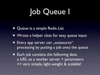 Job Queue I

• Queue is a simple Redis List
• Wrote a helper class for easy queue input
• Every app server can „outsource“
  processing by putting a job onto the queue
• Each job contains the following data:
  a URL to a worker server + parameters
  => very simple, light-weight & scalable!
 