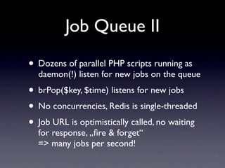 Job Queue II

• Dozens of parallel PHP scripts running as
  daemon(!) listen for new jobs on the queue
• brPop($key, $time) listens for new jobs
• No concurrencies, Redis is single-threaded
• Job URL is optimistically called, no waiting
  for response, „ﬁre & forget“
  => many jobs per second!
 