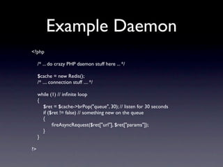Example Daemon
<?php

     /* ... do crazy PHP daemon stuff here ... */

     $cache = new Redis();
     /* .... connection stuff .... */

     while (1) // inﬁnite loop
     {
       $ret = $cache->brPop("queue", 30); // listen for 30 seconds
       if ($ret != false) // something new on the queue
       {
       
 ﬁreAsyncRequest($ret["url"], $ret["params"]);
       }
     }

?>
 